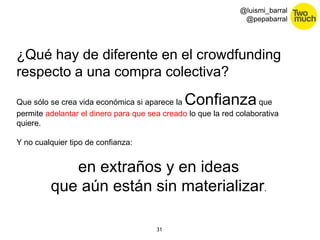 31 
@luismi_barral 
@pepabarral 
¿Qué hay de diferente en el crowdfunding 
respecto a una compra colectiva? 
Que sólo se crea vida económica si aparece la Confianza que 
permite adelantar el dinero para que sea creado lo que la red colaborativa 
quiere. 
Y no cualquier tipo de confianza: 
en extraños y en ideas 
que aún están sin materializar. 
 