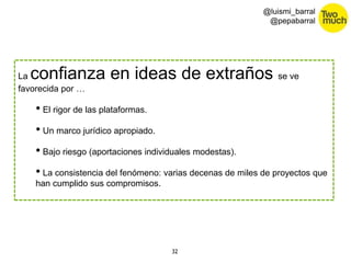 32 
@luismi_barral 
@pepabarral 
La confianza en ideas de extraños se ve 
favorecida por … 
• El rigor de las plataformas. 
• Un marco jurídico apropiado. 
• Bajo riesgo (aportaciones individuales modestas). 
• La consistencia del fenómeno: varias decenas de miles de proyectos que 
han cumplido sus compromisos. 
 