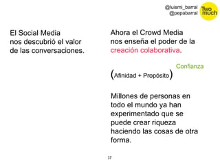 37 
@luismi_barral 
@pepabarral 
El Social Media 
nos descubrió el valor 
de las conversaciones. 
Ahora el Crowd Media 
nos enseña el poder de la 
creación colaborativa. 
(Afinidad + Propósito) 
Confianza 
Millones de personas en 
todo el mundo ya han 
experimentado que se 
puede crear riqueza 
haciendo las cosas de otra 
forma. 
 