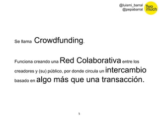 5 
@luismi_barral 
@pepabarral 
Se llama Crowdfunding. 
Funciona creando una Red Colaborativa entre los 
creadores y (su) público, por donde circula un intercambio 
basado en algo más que una transacción. 
 