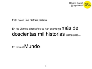 6 
@luismi_barral 
@pepabarral 
Esta no es una historia aislada. 
En los últimos cinco años se han escrito ya más de 
doscientas mil historias como esta… 
En todo el Mundo. 
 