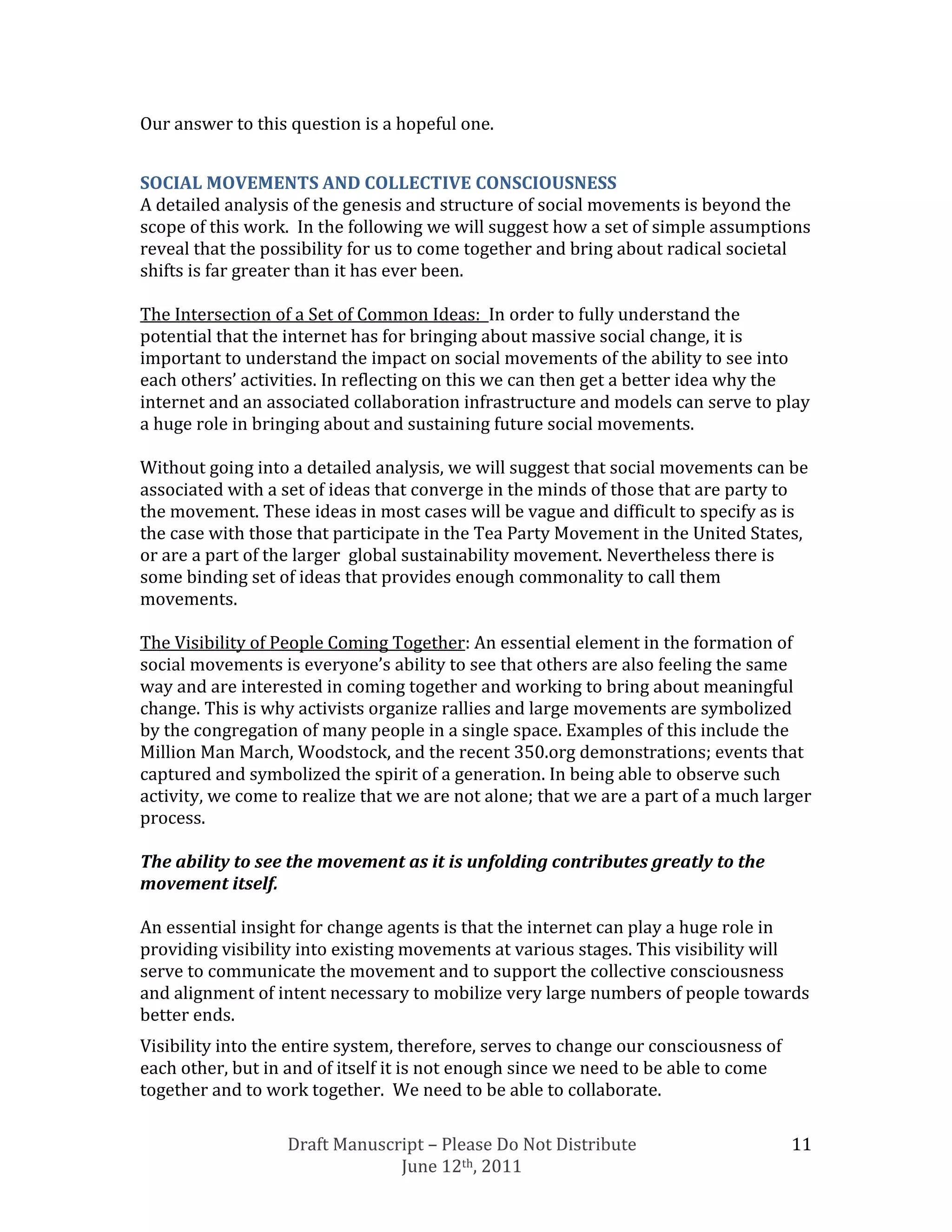 Our answer to this question is a hopeful one.


SOCIAL MOVEMENTS AND COLLECTIVE CONSCIOUSNESS
A detailed analysis of the genesis and structure of social movements is beyond the
scope of this work. In the following we will suggest how a set of simple assumptions
reveal that the possibility for us to come together and bring about radical societal
shifts is far greater than it has ever been.

The Intersection of a Set of Common Ideas: In order to fully understand the
potential that the internet has for bringing about massive social change, it is
important to understand the impact on social movements of the ability to see into
each others’ activities. In reflecting on this we can then get a better idea why the
internet and an associated collaboration infrastructure and models can serve to play
a huge role in bringing about and sustaining future social movements.

Without going into a detailed analysis, we will suggest that social movements can be
associated with a set of ideas that converge in the minds of those that are party to
the movement. These ideas in most cases will be vague and difficult to specify as is
the case with those that participate in the Tea Party Movement in the United States,
or are a part of the larger global sustainability movement. Nevertheless there is
some binding set of ideas that provides enough commonality to call them
movements.

The Visibility of People Coming Together: An essential element in the formation of
social movements is everyone’s ability to see that others are also feeling the same
way and are interested in coming together and working to bring about meaningful
change. This is why activists organize rallies and large movements are symbolized
by the congregation of many people in a single space. Examples of this include the
Million Man March, Woodstock, and the recent 350.org demonstrations; events that
captured and symbolized the spirit of a generation. In being able to observe such
activity, we come to realize that we are not alone; that we are a part of a much larger
process.

The ability to see the movement as it is unfolding contributes greatly to the
movement itself.

An essential insight for change agents is that the internet can play a huge role in
providing visibility into existing movements at various stages. This visibility will
serve to communicate the movement and to support the collective consciousness
and alignment of intent necessary to mobilize very large numbers of people towards
better ends.
Visibility into the entire system, therefore, serves to change our consciousness of
each other, but in and of itself it is not enough since we need to be able to come
together and to work together. We need to be able to collaborate.

                   Draft Manuscript – Please Do Not Distribute                        11
                                June 12th, 2011
 