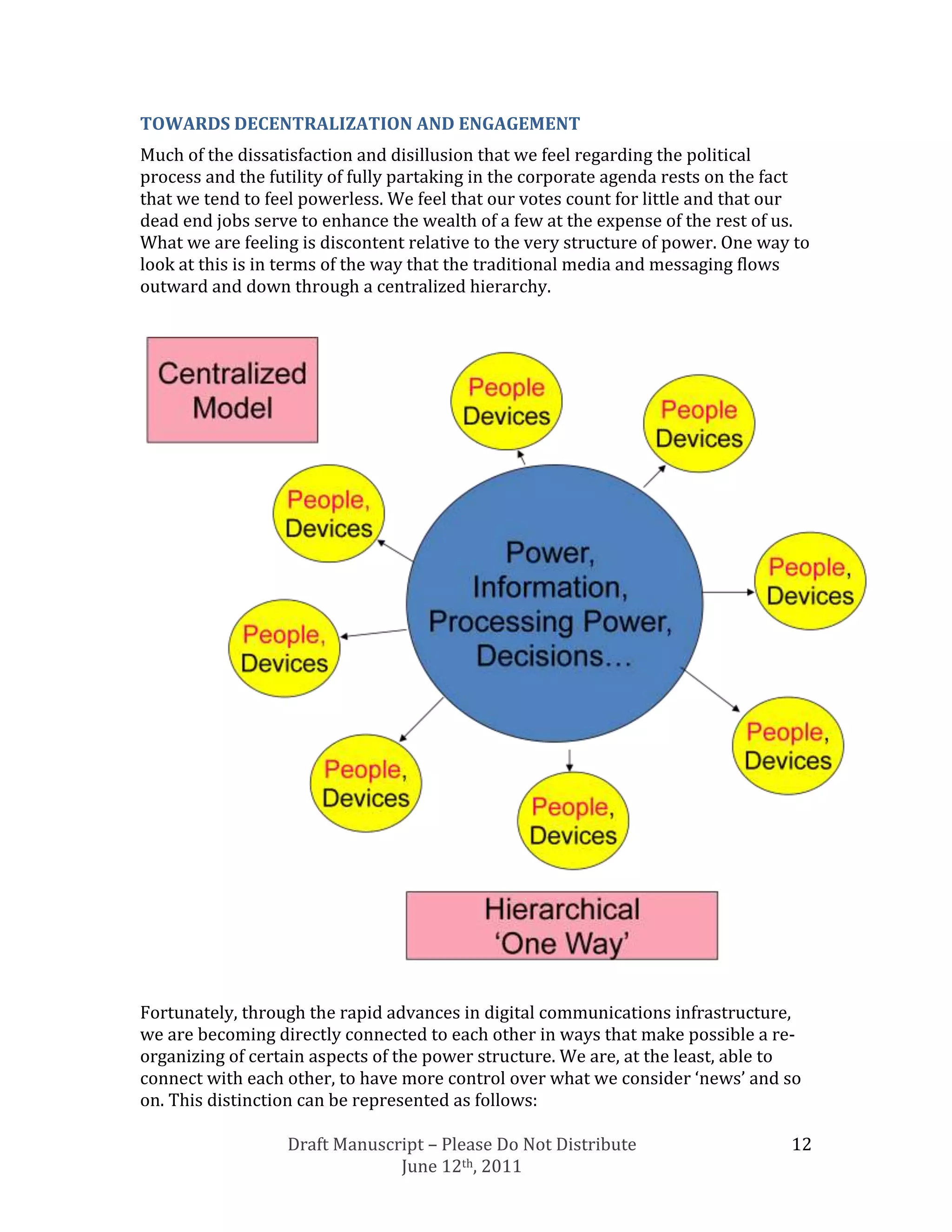 TOWARDS DECENTRALIZATION AND ENGAGEMENT
Much of the dissatisfaction and disillusion that we feel regarding the political
process and the futility of fully partaking in the corporate agenda rests on the fact
that we tend to feel powerless. We feel that our votes count for little and that our
dead end jobs serve to enhance the wealth of a few at the expense of the rest of us.
What we are feeling is discontent relative to the very structure of power. One way to
look at this is in terms of the way that the traditional media and messaging flows
outward and down through a centralized hierarchy.




Fortunately, through the rapid advances in digital communications infrastructure,
we are becoming directly connected to each other in ways that make possible a re-
organizing of certain aspects of the power structure. We are, at the least, able to
connect with each other, to have more control over what we consider ‘news’ and so
on. This distinction can be represented as follows:

                  Draft Manuscript – Please Do Not Distribute                     12
                               June 12th, 2011
 