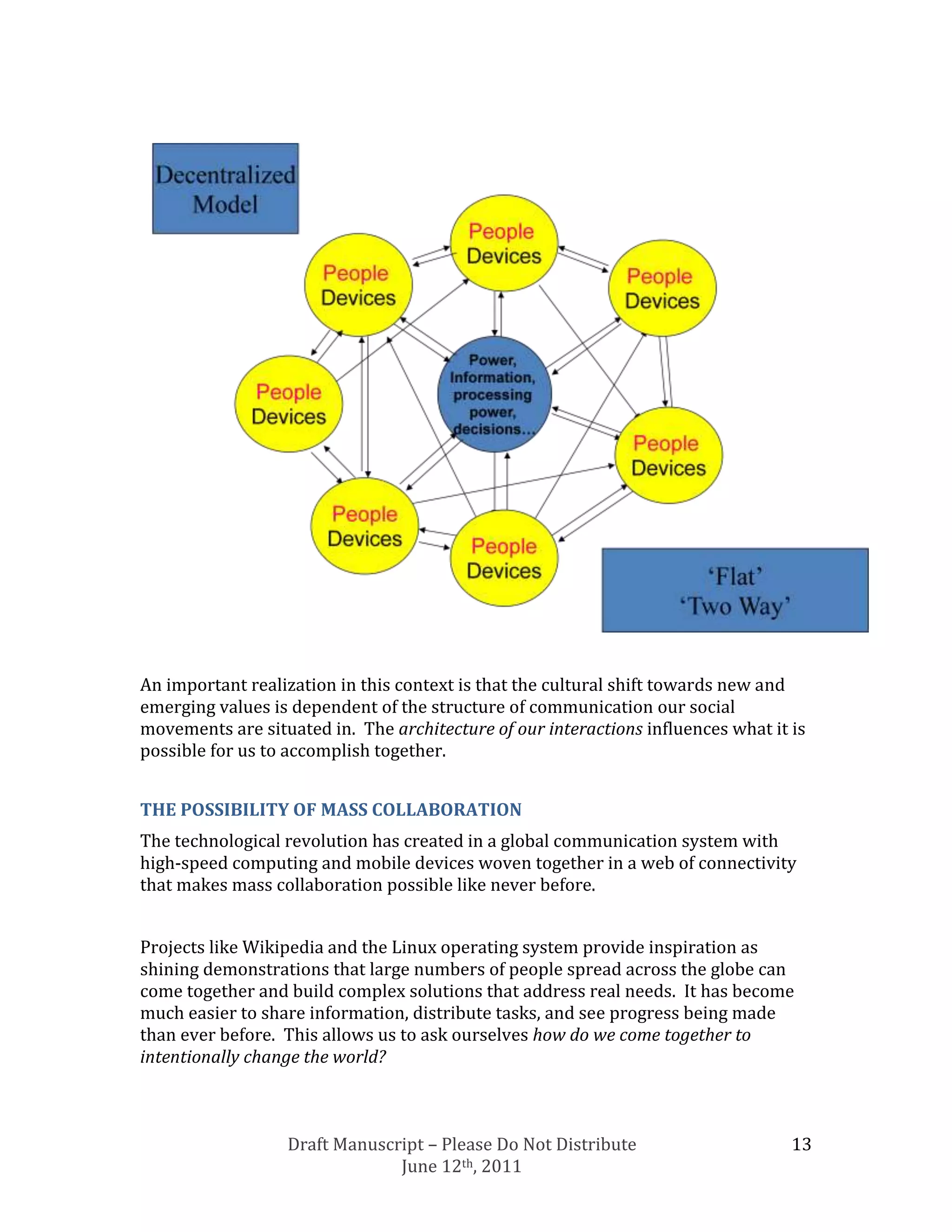 An important realization in this context is that the cultural shift towards new and
emerging values is dependent of the structure of communication our social
movements are situated in. The architecture of our interactions influences what it is
possible for us to accomplish together.


THE POSSIBILITY OF MASS COLLABORATION
The technological revolution has created in a global communication system with
high-speed computing and mobile devices woven together in a web of connectivity
that makes mass collaboration possible like never before.


Projects like Wikipedia and the Linux operating system provide inspiration as
shining demonstrations that large numbers of people spread across the globe can
come together and build complex solutions that address real needs. It has become
much easier to share information, distribute tasks, and see progress being made
than ever before. This allows us to ask ourselves how do we come together to
intentionally change the world?



                  Draft Manuscript – Please Do Not Distribute                      13
                               June 12th, 2011
 