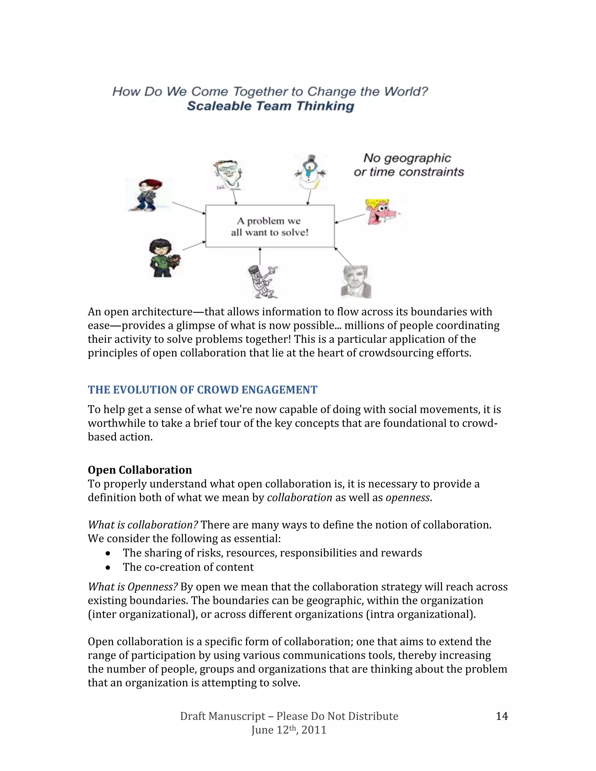An open architecture—that allows information to flow across its boundaries with
ease—provides a glimpse of what is now possible... millions of people coordinating
their activity to solve problems together! This is a particular application of the
principles of open collaboration that lie at the heart of crowdsourcing efforts.


THE EVOLUTION OF CROWD ENGAGEMENT
To help get a sense of what we’re now capable of doing with social movements, it is
worthwhile to take a brief tour of the key concepts that are foundational to crowd-
based action.

Open Collaboration
To properly understand what open collaboration is, it is necessary to provide a
definition both of what we mean by collaboration as well as openness.

What is collaboration? There are many ways to define the notion of collaboration.
We consider the following as essential:
       The sharing of risks, resources, responsibilities and rewards
       The co-creation of content
What is Openness? By open we mean that the collaboration strategy will reach across
existing boundaries. The boundaries can be geographic, within the organization
(inter organizational), or across different organizations (intra organizational).

Open collaboration is a specific form of collaboration; one that aims to extend the
range of participation by using various communications tools, thereby increasing
the number of people, groups and organizations that are thinking about the problem
that an organization is attempting to solve.

                  Draft Manuscript – Please Do Not Distribute                       14
                               June 12th, 2011
 