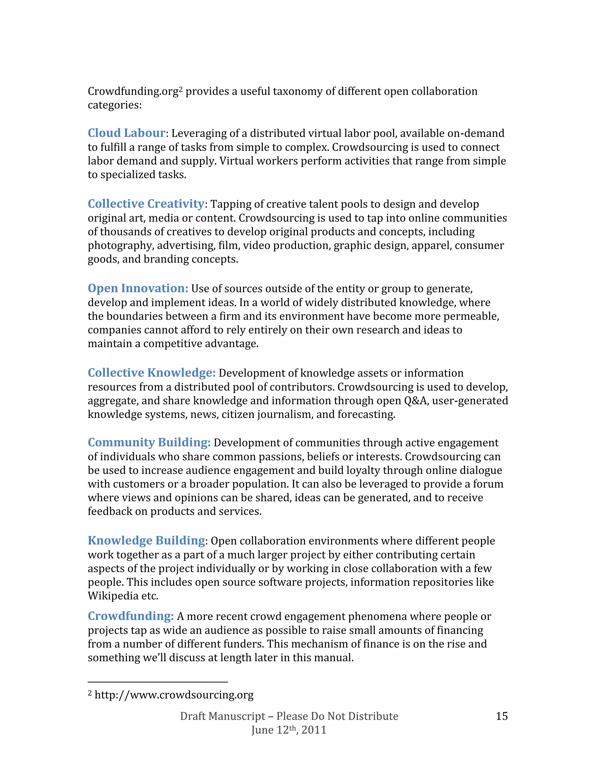 Crowdfunding.org2 provides a useful taxonomy of different open collaboration
categories:

Cloud Labour: Leveraging of a distributed virtual labor pool, available on-demand
to fulfill a range of tasks from simple to complex. Crowdsourcing is used to connect
labor demand and supply. Virtual workers perform activities that range from simple
to specialized tasks.

Collective Creativity: Tapping of creative talent pools to design and develop
original art, media or content. Crowdsourcing is used to tap into online communities
of thousands of creatives to develop original products and concepts, including
photography, advertising, film, video production, graphic design, apparel, consumer
goods, and branding concepts.

Open Innovation: Use of sources outside of the entity or group to generate,
develop and implement ideas. In a world of widely distributed knowledge, where
the boundaries between a firm and its environment have become more permeable,
companies cannot afford to rely entirely on their own research and ideas to
maintain a competitive advantage.

Collective Knowledge: Development of knowledge assets or information
resources from a distributed pool of contributors. Crowdsourcing is used to develop,
aggregate, and share knowledge and information through open Q&A, user-generated
knowledge systems, news, citizen journalism, and forecasting.

Community Building: Development of communities through active engagement
of individuals who share common passions, beliefs or interests. Crowdsourcing can
be used to increase audience engagement and build loyalty through online dialogue
with customers or a broader population. It can also be leveraged to provide a forum
where views and opinions can be shared, ideas can be generated, and to receive
feedback on products and services.

Knowledge Building: Open collaboration environments where different people
work together as a part of a much larger project by either contributing certain
aspects of the project individually or by working in close collaboration with a few
people. This includes open source software projects, information repositories like
Wikipedia etc.
Crowdfunding: A more recent crowd engagement phenomena where people or
projects tap as wide an audience as possible to raise small amounts of financing
from a number of different funders. This mechanism of finance is on the rise and
something we’ll discuss at length later in this manual.

2   http://www.crowdsourcing.org
                   Draft Manuscript – Please Do Not Distribute                        15
                                June 12th, 2011
 