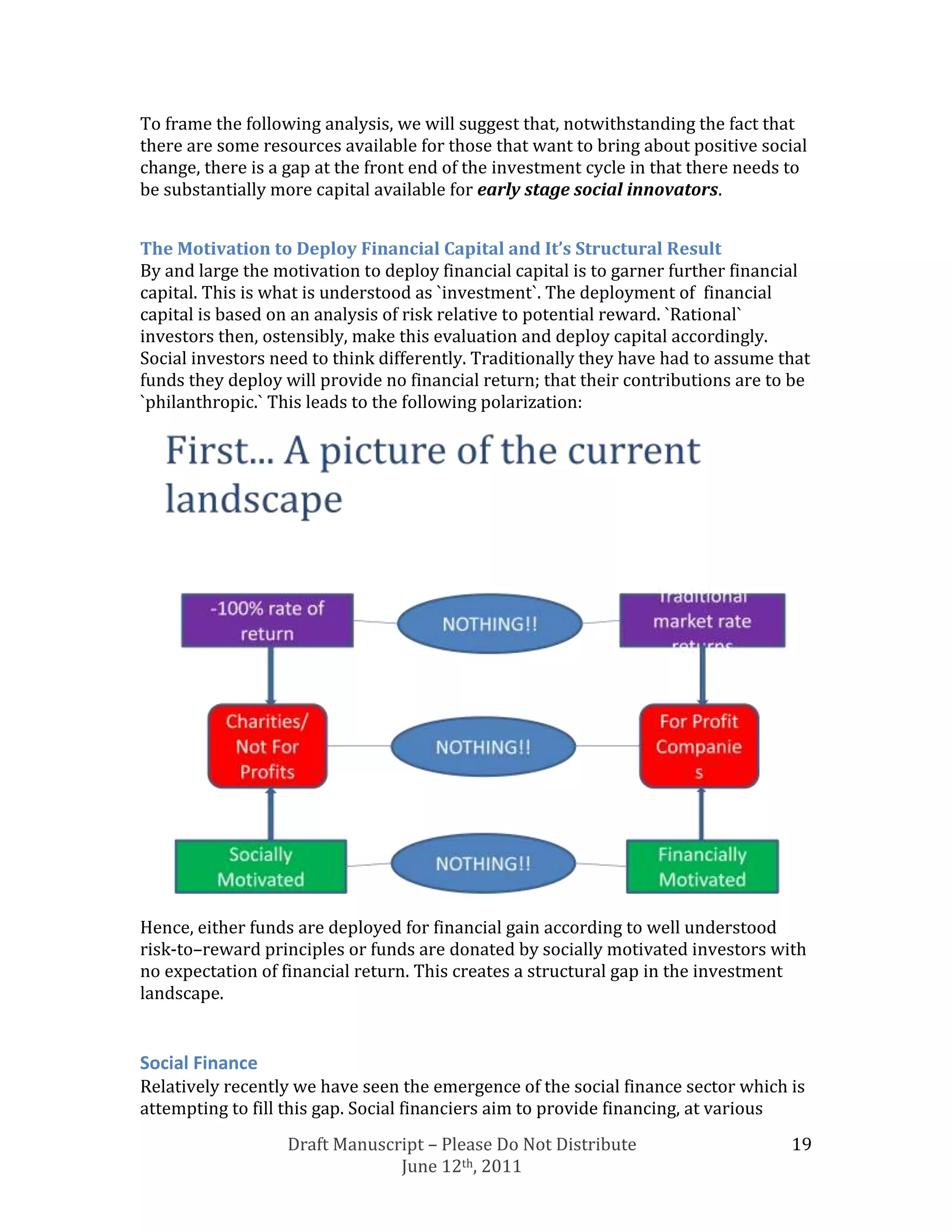 To frame the following analysis, we will suggest that, notwithstanding the fact that
there are some resources available for those that want to bring about positive social
change, there is a gap at the front end of the investment cycle in that there needs to
be substantially more capital available for early stage social innovators.


The Motivation to Deploy Financial Capital and It’s Structural Result
By and large the motivation to deploy financial capital is to garner further financial
capital. This is what is understood as `investment`. The deployment of financial
capital is based on an analysis of risk relative to potential reward. `Rational`
investors then, ostensibly, make this evaluation and deploy capital accordingly.
Social investors need to think differently. Traditionally they have had to assume that
funds they deploy will provide no financial return; that their contributions are to be
`philanthropic.` This leads to the following polarization:




Hence, either funds are deployed for financial gain according to well understood
risk-to–reward principles or funds are donated by socially motivated investors with
no expectation of financial return. This creates a structural gap in the investment
landscape.


Social Finance
Relatively recently we have seen the emergence of the social finance sector which is
attempting to fill this gap. Social financiers aim to provide financing, at various
                   Draft Manuscript – Please Do Not Distribute                     19
                                June 12th, 2011
 