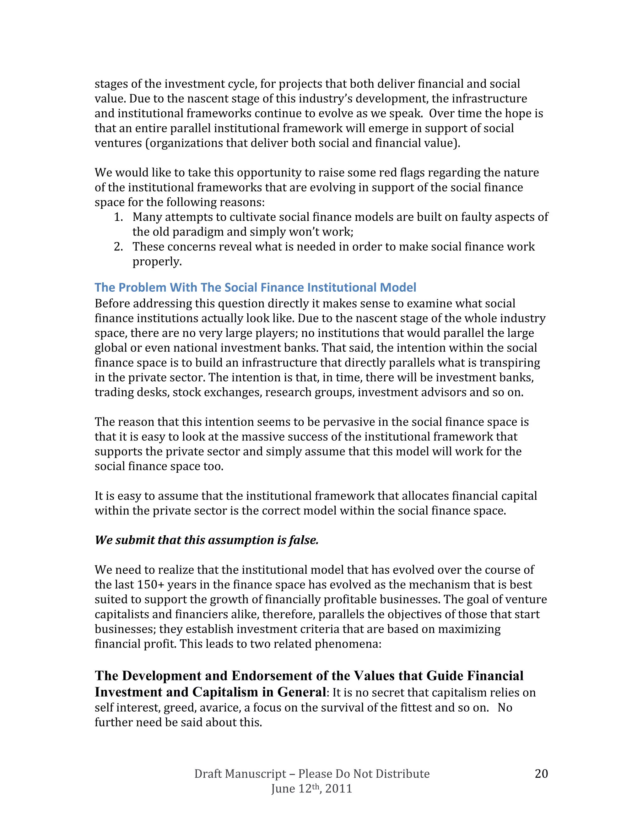 stages of the investment cycle, for projects that both deliver financial and social
value. Due to the nascent stage of this industry’s development, the infrastructure
and institutional frameworks continue to evolve as we speak. Over time the hope is
that an entire parallel institutional framework will emerge in support of social
ventures (organizations that deliver both social and financial value).

We would like to take this opportunity to raise some red flags regarding the nature
of the institutional frameworks that are evolving in support of the social finance
space for the following reasons:
    1. Many attempts to cultivate social finance models are built on faulty aspects of
        the old paradigm and simply won’t work;
    2. These concerns reveal what is needed in order to make social finance work
        properly.

The Problem With The Social Finance Institutional Model
Before addressing this question directly it makes sense to examine what social
finance institutions actually look like. Due to the nascent stage of the whole industry
space, there are no very large players; no institutions that would parallel the large
global or even national investment banks. That said, the intention within the social
finance space is to build an infrastructure that directly parallels what is transpiring
in the private sector. The intention is that, in time, there will be investment banks,
trading desks, stock exchanges, research groups, investment advisors and so on.

The reason that this intention seems to be pervasive in the social finance space is
that it is easy to look at the massive success of the institutional framework that
supports the private sector and simply assume that this model will work for the
social finance space too.

It is easy to assume that the institutional framework that allocates financial capital
within the private sector is the correct model within the social finance space.

We submit that this assumption is false.

We need to realize that the institutional model that has evolved over the course of
the last 150+ years in the finance space has evolved as the mechanism that is best
suited to support the growth of financially profitable businesses. The goal of venture
capitalists and financiers alike, therefore, parallels the objectives of those that start
businesses; they establish investment criteria that are based on maximizing
financial profit. This leads to two related phenomena:

The Development and Endorsement of the Values that Guide Financial
Investment and Capitalism in General: It is no secret that capitalism relies on
self interest, greed, avarice, a focus on the survival of the fittest and so on. No
further need be said about this.



                   Draft Manuscript – Please Do Not Distribute                        20
                                June 12th, 2011
 