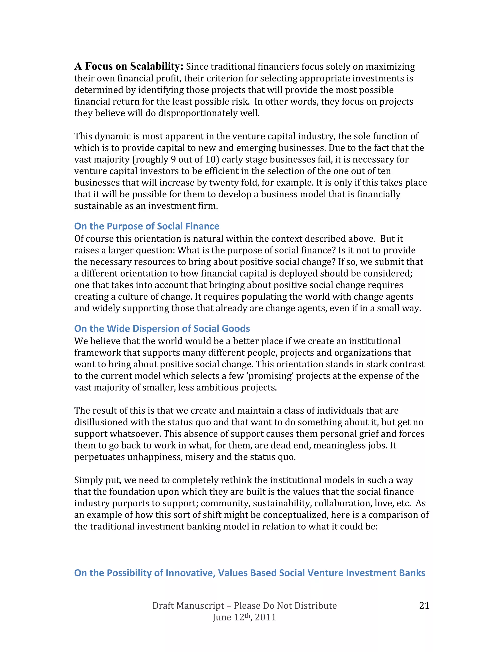 A Focus on Scalability: Since traditional financiers focus solely on maximizing
their own financial profit, their criterion for selecting appropriate investments is
determined by identifying those projects that will provide the most possible
financial return for the least possible risk. In other words, they focus on projects
they believe will do disproportionately well.

This dynamic is most apparent in the venture capital industry, the sole function of
which is to provide capital to new and emerging businesses. Due to the fact that the
vast majority (roughly 9 out of 10) early stage businesses fail, it is necessary for
venture capital investors to be efficient in the selection of the one out of ten
businesses that will increase by twenty fold, for example. It is only if this takes place
that it will be possible for them to develop a business model that is financially
sustainable as an investment firm.

On the Purpose of Social Finance
Of course this orientation is natural within the context described above. But it
raises a larger question: What is the purpose of social finance? Is it not to provide
the necessary resources to bring about positive social change? If so, we submit that
a different orientation to how financial capital is deployed should be considered;
one that takes into account that bringing about positive social change requires
creating a culture of change. It requires populating the world with change agents
and widely supporting those that already are change agents, even if in a small way.

On the Wide Dispersion of Social Goods
We believe that the world would be a better place if we create an institutional
framework that supports many different people, projects and organizations that
want to bring about positive social change. This orientation stands in stark contrast
to the current model which selects a few ‘promising’ projects at the expense of the
vast majority of smaller, less ambitious projects.

The result of this is that we create and maintain a class of individuals that are
disillusioned with the status quo and that want to do something about it, but get no
support whatsoever. This absence of support causes them personal grief and forces
them to go back to work in what, for them, are dead end, meaningless jobs. It
perpetuates unhappiness, misery and the status quo.

Simply put, we need to completely rethink the institutional models in such a way
that the foundation upon which they are built is the values that the social finance
industry purports to support; community, sustainability, collaboration, love, etc. As
an example of how this sort of shift might be conceptualized, here is a comparison of
the traditional investment banking model in relation to what it could be:



On the Possibility of Innovative, Values Based Social Venture Investment Banks


                   Draft Manuscript – Please Do Not Distribute                         21
                                June 12th, 2011
 