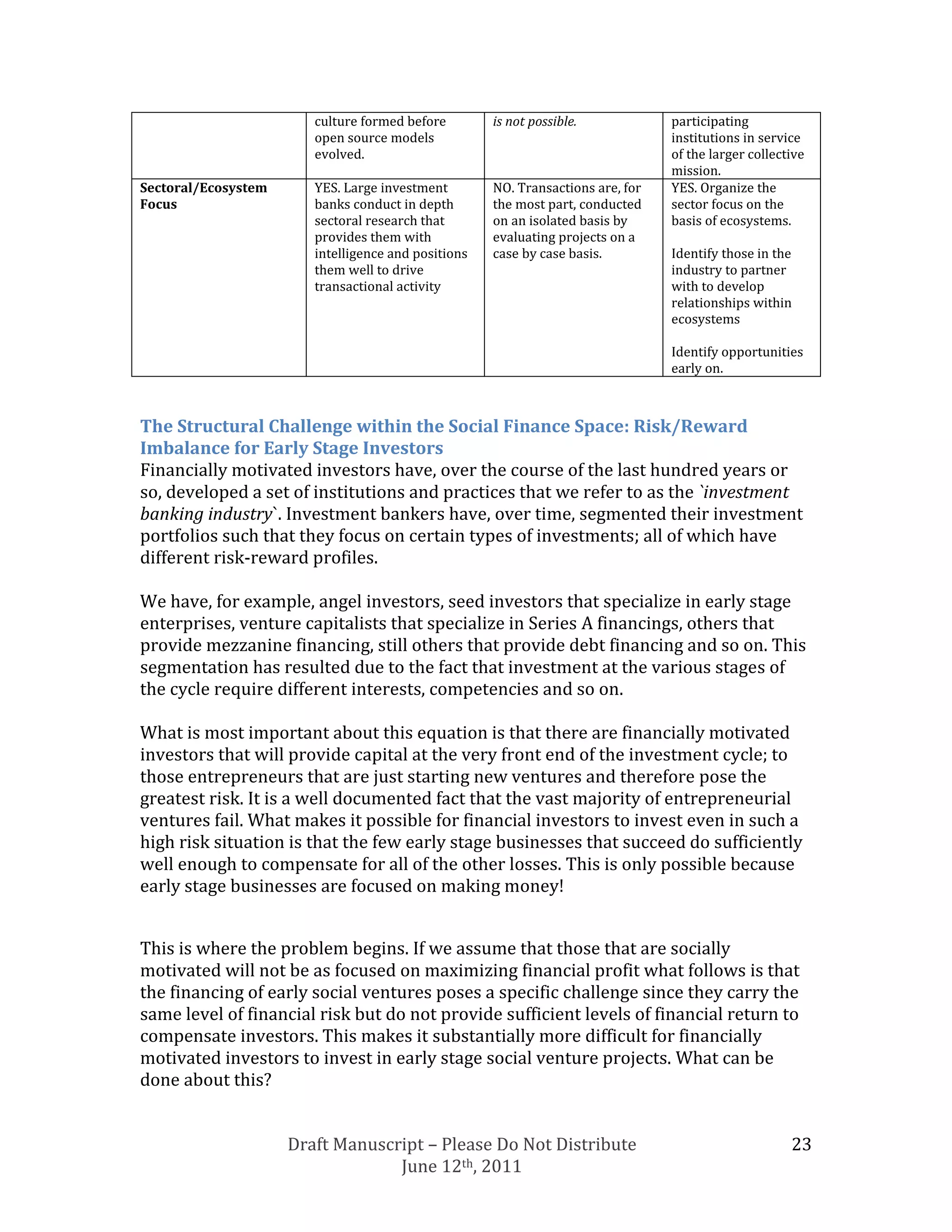 culture formed before        is not possible.            participating
                        open source models                                       institutions in service
                        evolved.                                                 of the larger collective
                                                                                 mission.
Sectoral/Ecosystem      YES. Large investment        NO. Transactions are, for   YES. Organize the
Focus                   banks conduct in depth       the most part, conducted    sector focus on the
                        sectoral research that       on an isolated basis by     basis of ecosystems.
                        provides them with           evaluating projects on a
                        intelligence and positions   case by case basis.         Identify those in the
                        them well to drive                                       industry to partner
                        transactional activity                                   with to develop
                                                                                 relationships within
                                                                                 ecosystems

                                                                                 Identify opportunities
                                                                                 early on.



The Structural Challenge within the Social Finance Space: Risk/Reward
Imbalance for Early Stage Investors
Financially motivated investors have, over the course of the last hundred years or
so, developed a set of institutions and practices that we refer to as the `investment
banking industry`. Investment bankers have, over time, segmented their investment
portfolios such that they focus on certain types of investments; all of which have
different risk-reward profiles.

We have, for example, angel investors, seed investors that specialize in early stage
enterprises, venture capitalists that specialize in Series A financings, others that
provide mezzanine financing, still others that provide debt financing and so on. This
segmentation has resulted due to the fact that investment at the various stages of
the cycle require different interests, competencies and so on.

What is most important about this equation is that there are financially motivated
investors that will provide capital at the very front end of the investment cycle; to
those entrepreneurs that are just starting new ventures and therefore pose the
greatest risk. It is a well documented fact that the vast majority of entrepreneurial
ventures fail. What makes it possible for financial investors to invest even in such a
high risk situation is that the few early stage businesses that succeed do sufficiently
well enough to compensate for all of the other losses. This is only possible because
early stage businesses are focused on making money!


This is where the problem begins. If we assume that those that are socially
motivated will not be as focused on maximizing financial profit what follows is that
the financing of early social ventures poses a specific challenge since they carry the
same level of financial risk but do not provide sufficient levels of financial return to
compensate investors. This makes it substantially more difficult for financially
motivated investors to invest in early stage social venture projects. What can be
done about this?


                     Draft Manuscript – Please Do Not Distribute                                      23
                                  June 12th, 2011
 