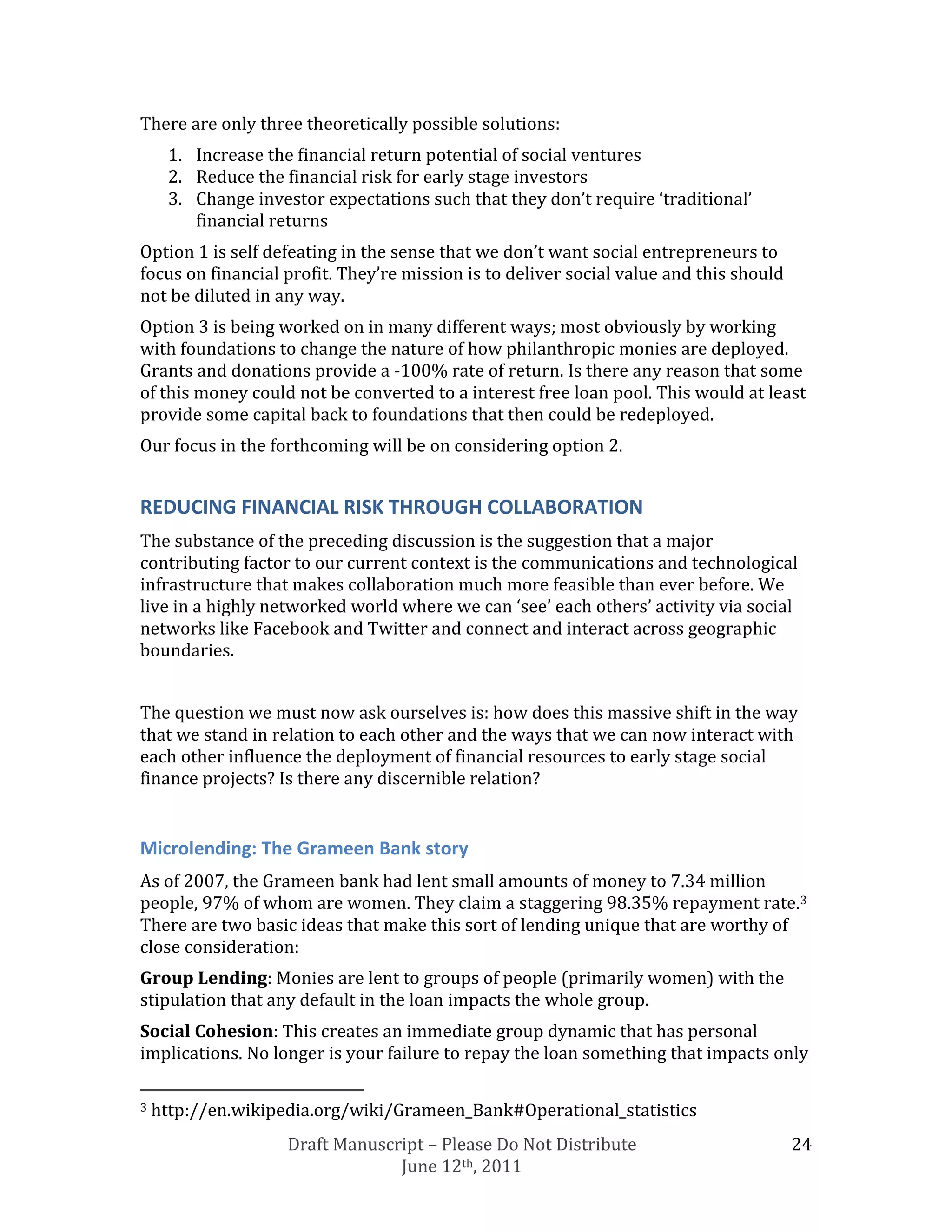 There are only three theoretically possible solutions:
     1. Increase the financial return potential of social ventures
     2. Reduce the financial risk for early stage investors
     3. Change investor expectations such that they don’t require ‘traditional’
        financial returns
Option 1 is self defeating in the sense that we don’t want social entrepreneurs to
focus on financial profit. They’re mission is to deliver social value and this should
not be diluted in any way.
Option 3 is being worked on in many different ways; most obviously by working
with foundations to change the nature of how philanthropic monies are deployed.
Grants and donations provide a -100% rate of return. Is there any reason that some
of this money could not be converted to a interest free loan pool. This would at least
provide some capital back to foundations that then could be redeployed.
Our focus in the forthcoming will be on considering option 2.


REDUCING FINANCIAL RISK THROUGH COLLABORATION
The substance of the preceding discussion is the suggestion that a major
contributing factor to our current context is the communications and technological
infrastructure that makes collaboration much more feasible than ever before. We
live in a highly networked world where we can ‘see’ each others’ activity via social
networks like Facebook and Twitter and connect and interact across geographic
boundaries.


The question we must now ask ourselves is: how does this massive shift in the way
that we stand in relation to each other and the ways that we can now interact with
each other influence the deployment of financial resources to early stage social
finance projects? Is there any discernible relation?


Microlending: The Grameen Bank story
As of 2007, the Grameen bank had lent small amounts of money to 7.34 million
people, 97% of whom are women. They claim a staggering 98.35% repayment rate.3
There are two basic ideas that make this sort of lending unique that are worthy of
close consideration:
Group Lending: Monies are lent to groups of people (primarily women) with the
stipulation that any default in the loan impacts the whole group.
Social Cohesion: This creates an immediate group dynamic that has personal
implications. No longer is your failure to repay the loan something that impacts only

3   http://en.wikipedia.org/wiki/Grameen_Bank#Operational_statistics
                    Draft Manuscript – Please Do Not Distribute                         24
                                 June 12th, 2011
 