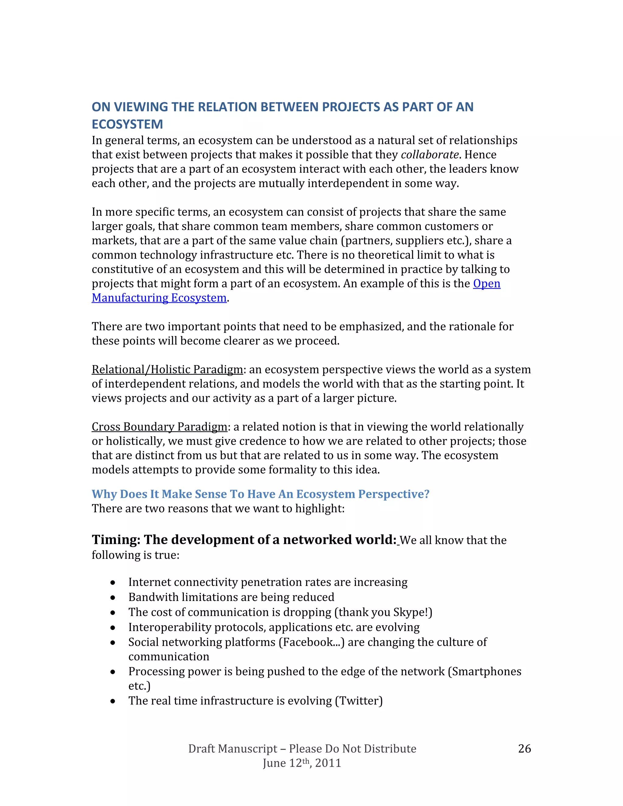 ON VIEWING THE RELATION BETWEEN PROJECTS AS PART OF AN
ECOSYSTEM
In general terms, an ecosystem can be understood as a natural set of relationships
that exist between projects that makes it possible that they collaborate. Hence
projects that are a part of an ecosystem interact with each other, the leaders know
each other, and the projects are mutually interdependent in some way.

In more specific terms, an ecosystem can consist of projects that share the same
larger goals, that share common team members, share common customers or
markets, that are a part of the same value chain (partners, suppliers etc.), share a
common technology infrastructure etc. There is no theoretical limit to what is
constitutive of an ecosystem and this will be determined in practice by talking to
projects that might form a part of an ecosystem. An example of this is the Open
Manufacturing Ecosystem.

There are two important points that need to be emphasized, and the rationale for
these points will become clearer as we proceed.

Relational/Holistic Paradigm: an ecosystem perspective views the world as a system
of interdependent relations, and models the world with that as the starting point. It
views projects and our activity as a part of a larger picture.

Cross Boundary Paradigm: a related notion is that in viewing the world relationally
or holistically, we must give credence to how we are related to other projects; those
that are distinct from us but that are related to us in some way. The ecosystem
models attempts to provide some formality to this idea.

Why Does It Make Sense To Have An Ecosystem Perspective?
There are two reasons that we want to highlight:

Timing: The development of a networked world: We all know that the
following is true:

       Internet connectivity penetration rates are increasing
       Bandwith limitations are being reduced
       The cost of communication is dropping (thank you Skype!)
       Interoperability protocols, applications etc. are evolving
       Social networking platforms (Facebook...) are changing the culture of
       communication
       Processing power is being pushed to the edge of the network (Smartphones
       etc.)
       The real time infrastructure is evolving (Twitter)


                     Draft Manuscript – Please Do Not Distribute                       26
                                  June 12th, 2011
 