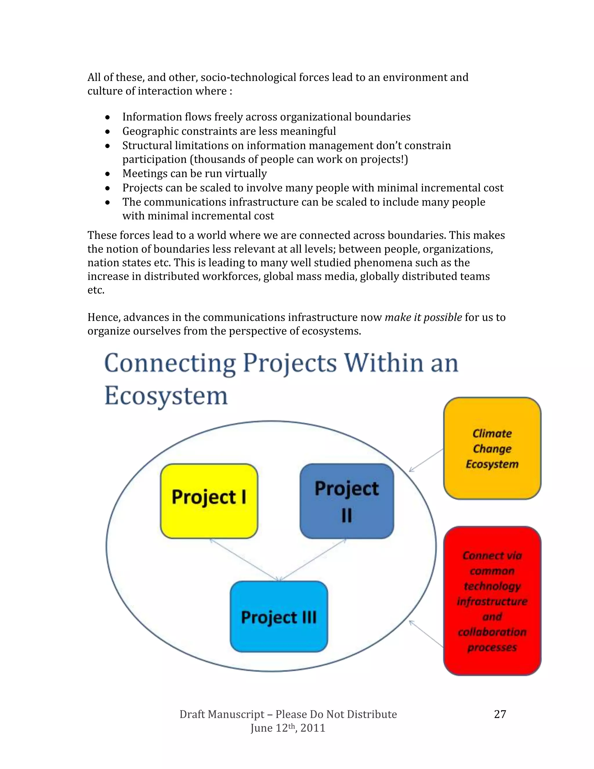 All of these, and other, socio-technological forces lead to an environment and
culture of interaction where :

       Information flows freely across organizational boundaries
       Geographic constraints are less meaningful
       Structural limitations on information management don’t constrain
       participation (thousands of people can work on projects!)
       Meetings can be run virtually
       Projects can be scaled to involve many people with minimal incremental cost
       The communications infrastructure can be scaled to include many people
       with minimal incremental cost
These forces lead to a world where we are connected across boundaries. This makes
the notion of boundaries less relevant at all levels; between people, organizations,
nation states etc. This is leading to many well studied phenomena such as the
increase in distributed workforces, global mass media, globally distributed teams
etc.

Hence, advances in the communications infrastructure now make it possible for us to
organize ourselves from the perspective of ecosystems.




                  Draft Manuscript – Please Do Not Distribute                    27
                               June 12th, 2011
 