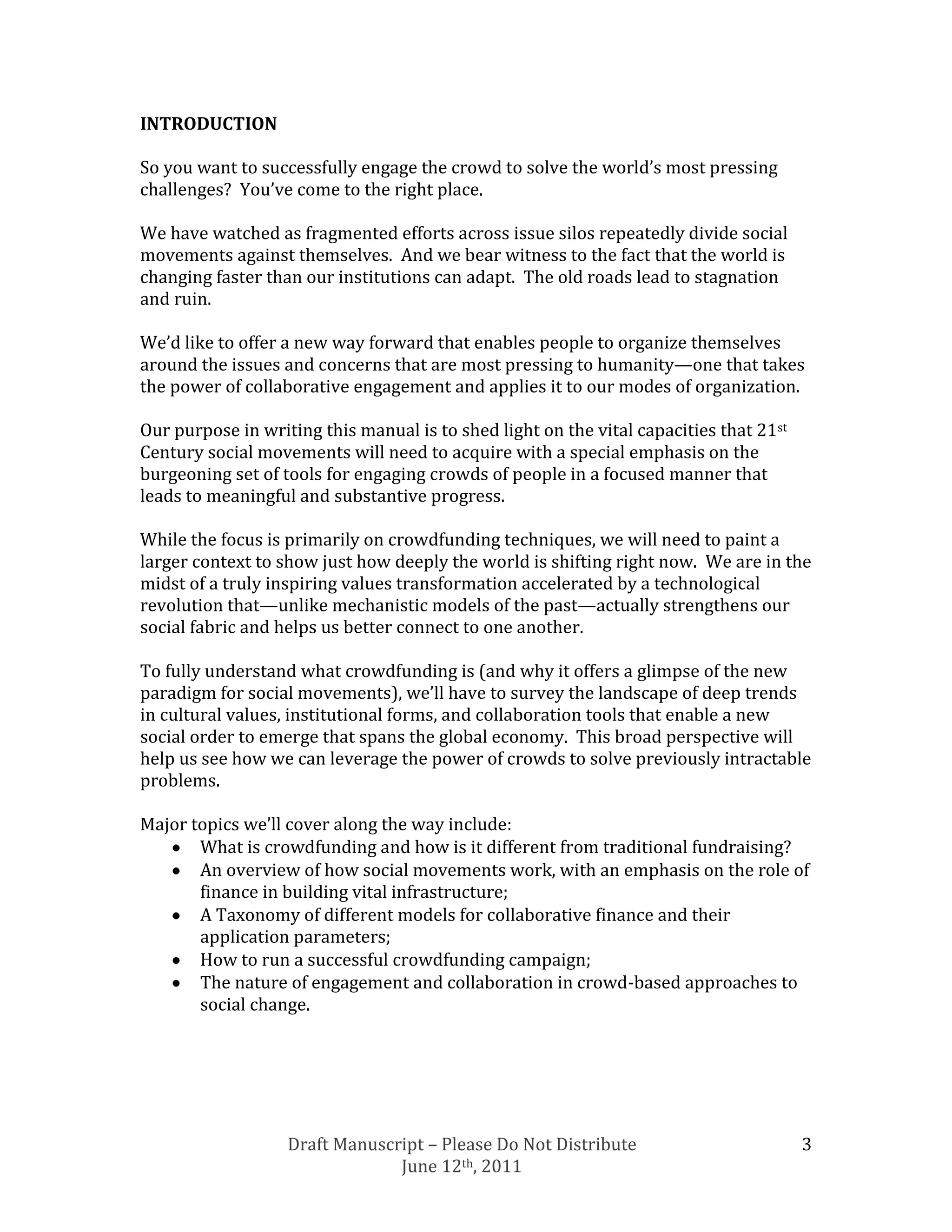 INTRODUCTION

So you want to successfully engage the crowd to solve the world’s most pressing
challenges? You’ve come to the right place.

We have watched as fragmented efforts across issue silos repeatedly divide social
movements against themselves. And we bear witness to the fact that the world is
changing faster than our institutions can adapt. The old roads lead to stagnation
and ruin.

We’d like to offer a new way forward that enables people to organize themselves
around the issues and concerns that are most pressing to humanity—one that takes
the power of collaborative engagement and applies it to our modes of organization.

Our purpose in writing this manual is to shed light on the vital capacities that 21st
Century social movements will need to acquire with a special emphasis on the
burgeoning set of tools for engaging crowds of people in a focused manner that
leads to meaningful and substantive progress.

While the focus is primarily on crowdfunding techniques, we will need to paint a
larger context to show just how deeply the world is shifting right now. We are in the
midst of a truly inspiring values transformation accelerated by a technological
revolution that—unlike mechanistic models of the past—actually strengthens our
social fabric and helps us better connect to one another.

To fully understand what crowdfunding is (and why it offers a glimpse of the new
paradigm for social movements), we’ll have to survey the landscape of deep trends
in cultural values, institutional forms, and collaboration tools that enable a new
social order to emerge that spans the global economy. This broad perspective will
help us see how we can leverage the power of crowds to solve previously intractable
problems.

Major topics we’ll cover along the way include:
       What is crowdfunding and how is it different from traditional fundraising?
       An overview of how social movements work, with an emphasis on the role of
       finance in building vital infrastructure;
       A Taxonomy of different models for collaborative finance and their
       application parameters;
       How to run a successful crowdfunding campaign;
       The nature of engagement and collaboration in crowd-based approaches to
       social change.




                   Draft Manuscript – Please Do Not Distribute                          3
                                June 12th, 2011
 