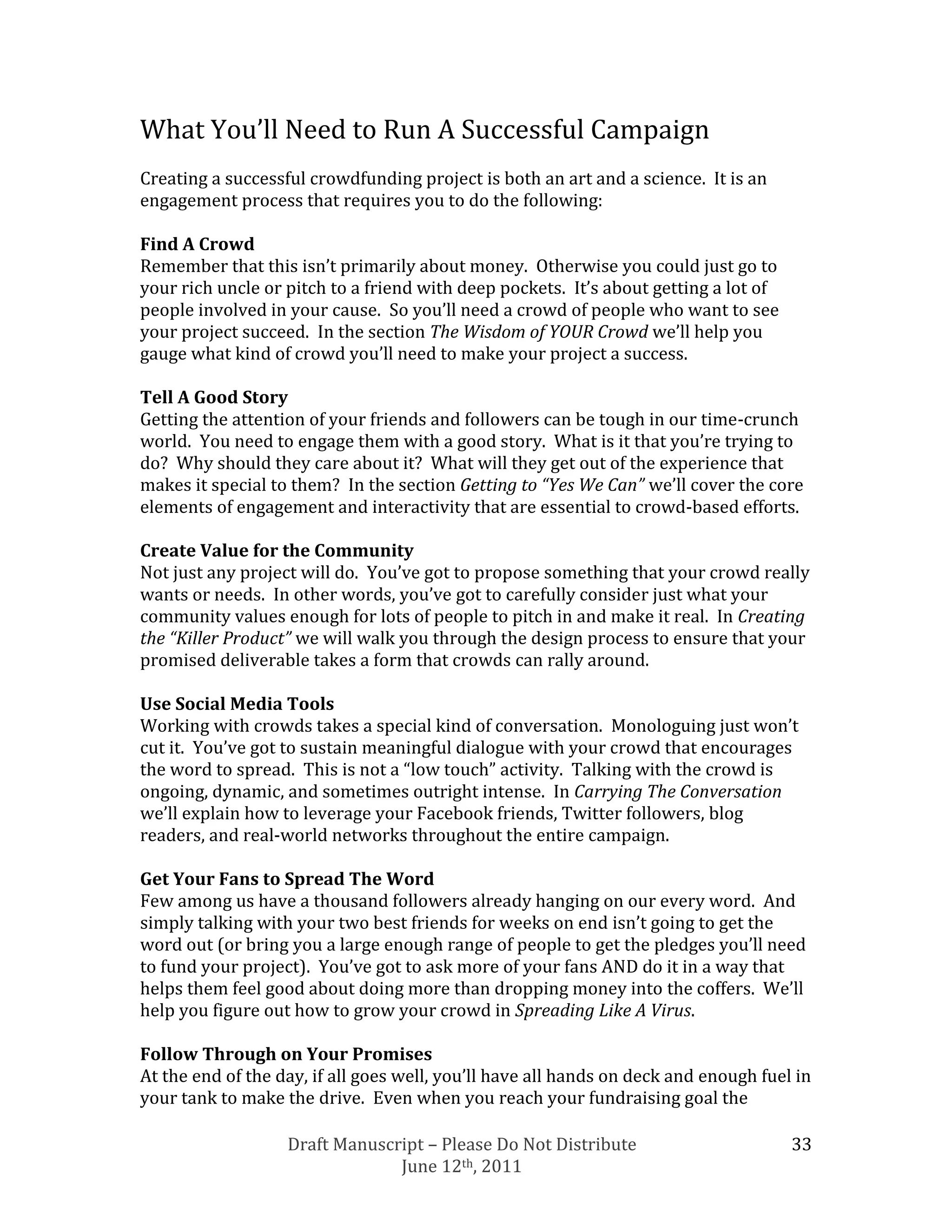 What You’ll Need to Run A Successful Campaign
Creating a successful crowdfunding project is both an art and a science. It is an
engagement process that requires you to do the following:

Find A Crowd
Remember that this isn’t primarily about money. Otherwise you could just go to
your rich uncle or pitch to a friend with deep pockets. It’s about getting a lot of
people involved in your cause. So you’ll need a crowd of people who want to see
your project succeed. In the section The Wisdom of YOUR Crowd we’ll help you
gauge what kind of crowd you’ll need to make your project a success.

Tell A Good Story
Getting the attention of your friends and followers can be tough in our time-crunch
world. You need to engage them with a good story. What is it that you’re trying to
do? Why should they care about it? What will they get out of the experience that
makes it special to them? In the section Getting to “Yes We Can” we’ll cover the core
elements of engagement and interactivity that are essential to crowd-based efforts.

Create Value for the Community
Not just any project will do. You’ve got to propose something that your crowd really
wants or needs. In other words, you’ve got to carefully consider just what your
community values enough for lots of people to pitch in and make it real. In Creating
the “Killer Product” we will walk you through the design process to ensure that your
promised deliverable takes a form that crowds can rally around.

Use Social Media Tools
Working with crowds takes a special kind of conversation. Monologuing just won’t
cut it. You’ve got to sustain meaningful dialogue with your crowd that encourages
the word to spread. This is not a “low touch” activity. Talking with the crowd is
ongoing, dynamic, and sometimes outright intense. In Carrying The Conversation
we’ll explain how to leverage your Facebook friends, Twitter followers, blog
readers, and real-world networks throughout the entire campaign.

Get Your Fans to Spread The Word
Few among us have a thousand followers already hanging on our every word. And
simply talking with your two best friends for weeks on end isn’t going to get the
word out (or bring you a large enough range of people to get the pledges you’ll need
to fund your project). You’ve got to ask more of your fans AND do it in a way that
helps them feel good about doing more than dropping money into the coffers. We’ll
help you figure out how to grow your crowd in Spreading Like A Virus.

Follow Through on Your Promises
At the end of the day, if all goes well, you’ll have all hands on deck and enough fuel in
your tank to make the drive. Even when you reach your fundraising goal the

                   Draft Manuscript – Please Do Not Distribute                        33
                                June 12th, 2011
 
