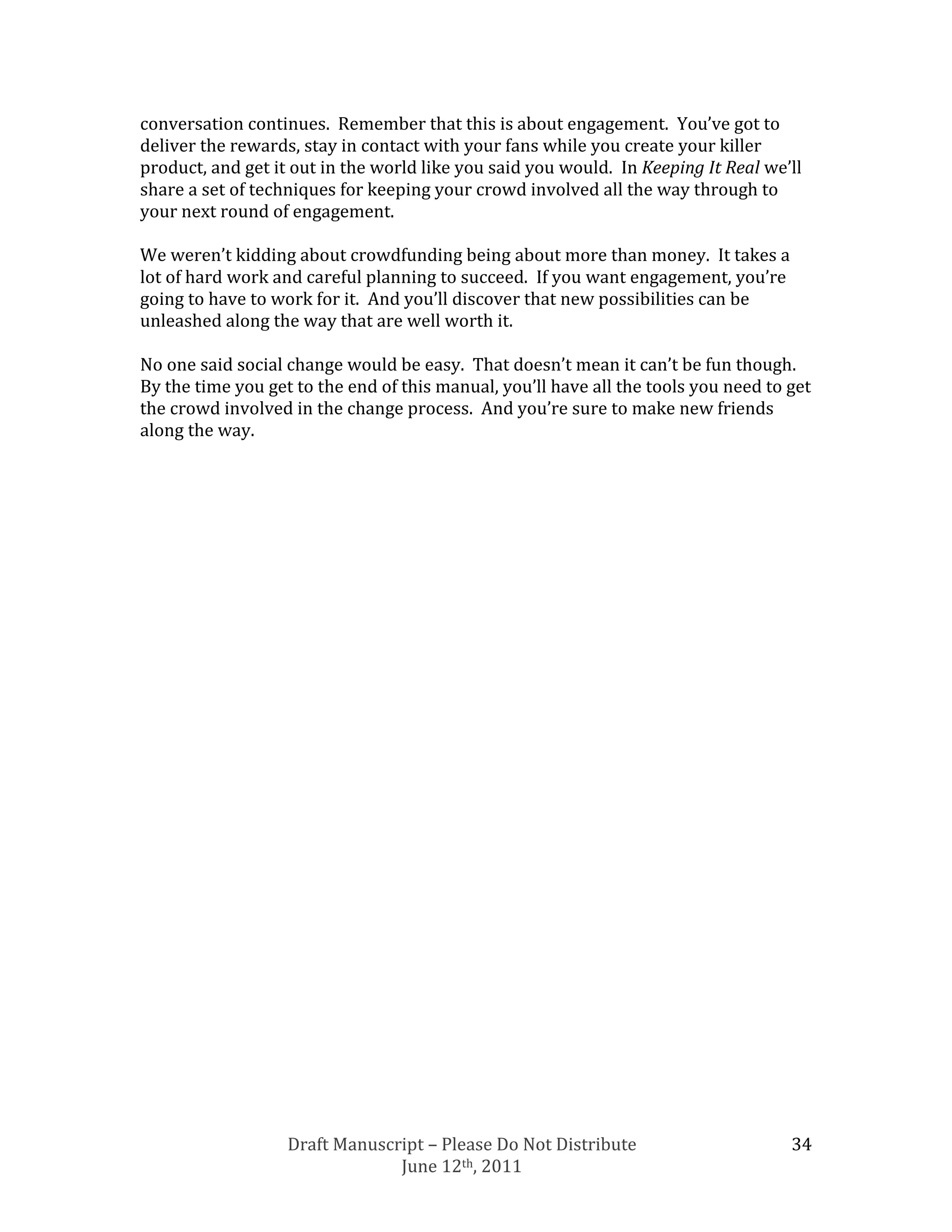 conversation continues. Remember that this is about engagement. You’ve got to
deliver the rewards, stay in contact with your fans while you create your killer
product, and get it out in the world like you said you would. In Keeping It Real we’ll
share a set of techniques for keeping your crowd involved all the way through to
your next round of engagement.

We weren’t kidding about crowdfunding being about more than money. It takes a
lot of hard work and careful planning to succeed. If you want engagement, you’re
going to have to work for it. And you’ll discover that new possibilities can be
unleashed along the way that are well worth it.

No one said social change would be easy. That doesn’t mean it can’t be fun though.
By the time you get to the end of this manual, you’ll have all the tools you need to get
the crowd involved in the change process. And you’re sure to make new friends
along the way.




                   Draft Manuscript – Please Do Not Distribute                       34
                                June 12th, 2011
 