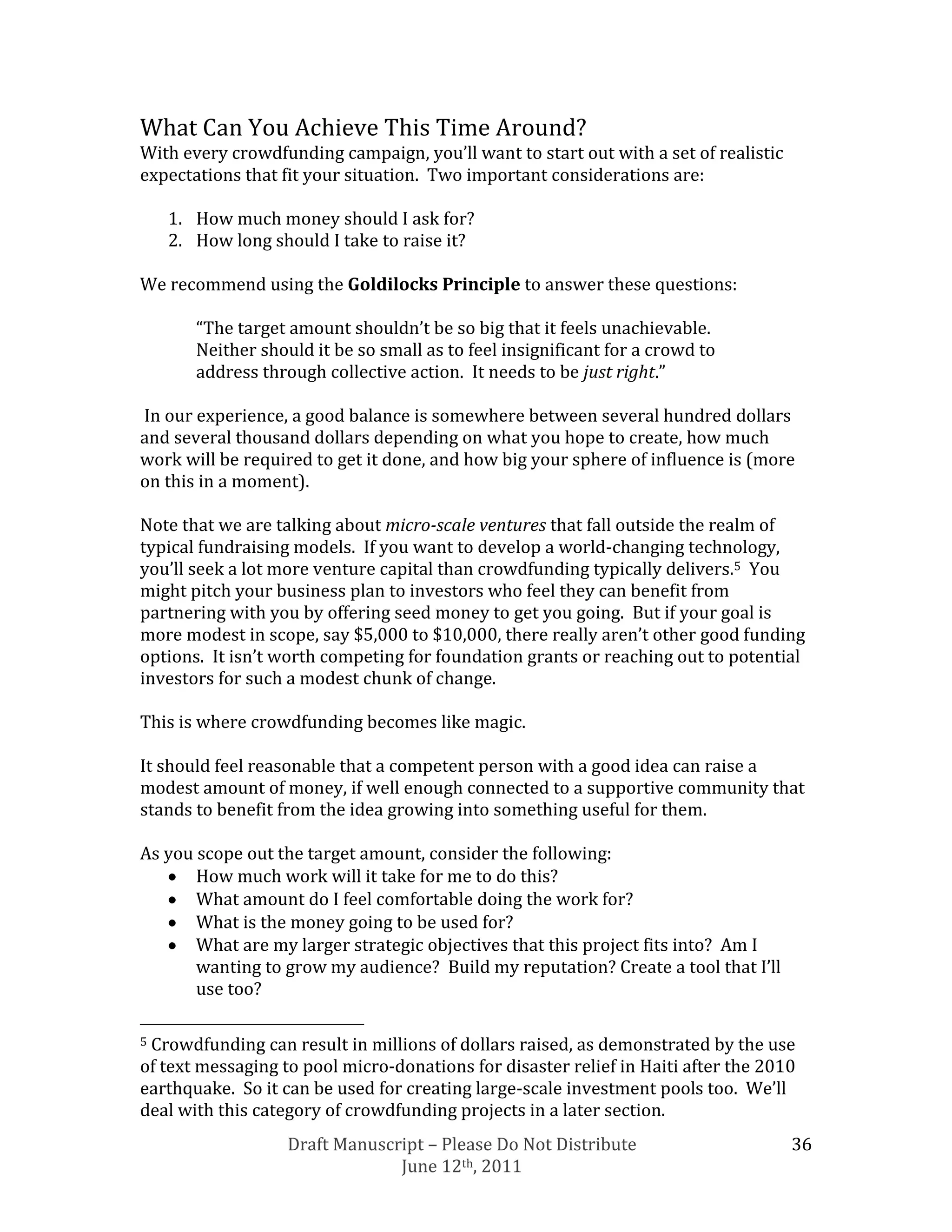 What Can You Achieve This Time Around?
With every crowdfunding campaign, you’ll want to start out with a set of realistic
expectations that fit your situation. Two important considerations are:

    1. How much money should I ask for?
    2. How long should I take to raise it?

We recommend using the Goldilocks Principle to answer these questions:

       “The target amount shouldn’t be so big that it feels unachievable.
       Neither should it be so small as to feel insignificant for a crowd to
       address through collective action. It needs to be just right.”

In our experience, a good balance is somewhere between several hundred dollars
and several thousand dollars depending on what you hope to create, how much
work will be required to get it done, and how big your sphere of influence is (more
on this in a moment).

Note that we are talking about micro-scale ventures that fall outside the realm of
typical fundraising models. If you want to develop a world-changing technology,
you’ll seek a lot more venture capital than crowdfunding typically delivers.5 You
might pitch your business plan to investors who feel they can benefit from
partnering with you by offering seed money to get you going. But if your goal is
more modest in scope, say $5,000 to $10,000, there really aren’t other good funding
options. It isn’t worth competing for foundation grants or reaching out to potential
investors for such a modest chunk of change.

This is where crowdfunding becomes like magic.

It should feel reasonable that a competent person with a good idea can raise a
modest amount of money, if well enough connected to a supportive community that
stands to benefit from the idea growing into something useful for them.

As you scope out the target amount, consider the following:
       How much work will it take for me to do this?
       What amount do I feel comfortable doing the work for?
       What is the money going to be used for?
       What are my larger strategic objectives that this project fits into? Am I
       wanting to grow my audience? Build my reputation? Create a tool that I’ll
       use too?

5Crowdfunding can result in millions of dollars raised, as demonstrated by the use
of text messaging to pool micro-donations for disaster relief in Haiti after the 2010
earthquake. So it can be used for creating large-scale investment pools too. We’ll
deal with this category of crowdfunding projects in a later section.
                   Draft Manuscript – Please Do Not Distribute                       36
                                June 12th, 2011
 