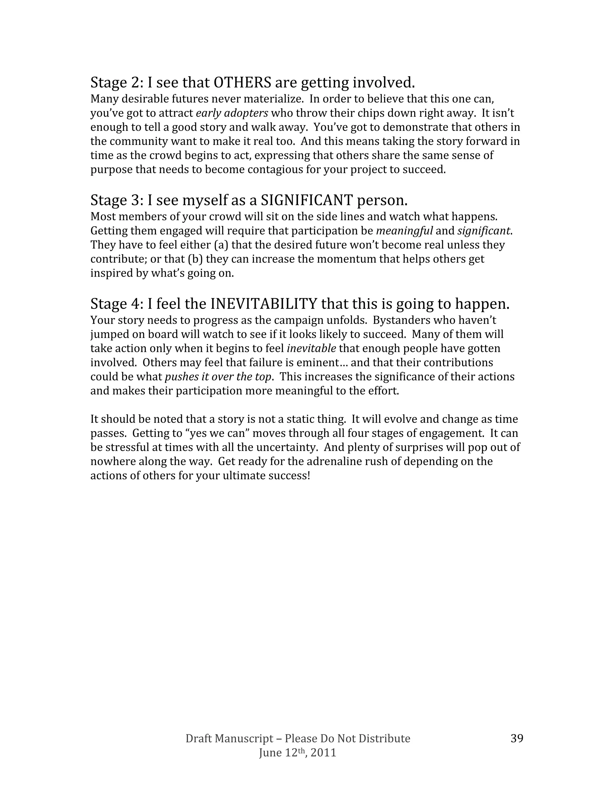 Stage 2: I see that OTHERS are getting involved.
Many desirable futures never materialize. In order to believe that this one can,
you’ve got to attract early adopters who throw their chips down right away. It isn’t
enough to tell a good story and walk away. You’ve got to demonstrate that others in
the community want to make it real too. And this means taking the story forward in
time as the crowd begins to act, expressing that others share the same sense of
purpose that needs to become contagious for your project to succeed.

Stage 3: I see myself as a SIGNIFICANT person.
Most members of your crowd will sit on the side lines and watch what happens.
Getting them engaged will require that participation be meaningful and significant.
They have to feel either (a) that the desired future won’t become real unless they
contribute; or that (b) they can increase the momentum that helps others get
inspired by what’s going on.

Stage 4: I feel the INEVITABILITY that this is going to happen.
Your story needs to progress as the campaign unfolds. Bystanders who haven’t
jumped on board will watch to see if it looks likely to succeed. Many of them will
take action only when it begins to feel inevitable that enough people have gotten
involved. Others may feel that failure is eminent… and that their contributions
could be what pushes it over the top. This increases the significance of their actions
and makes their participation more meaningful to the effort.

It should be noted that a story is not a static thing. It will evolve and change as time
passes. Getting to “yes we can” moves through all four stages of engagement. It can
be stressful at times with all the uncertainty. And plenty of surprises will pop out of
nowhere along the way. Get ready for the adrenaline rush of depending on the
actions of others for your ultimate success!




                   Draft Manuscript – Please Do Not Distribute                        39
                                June 12th, 2011
 