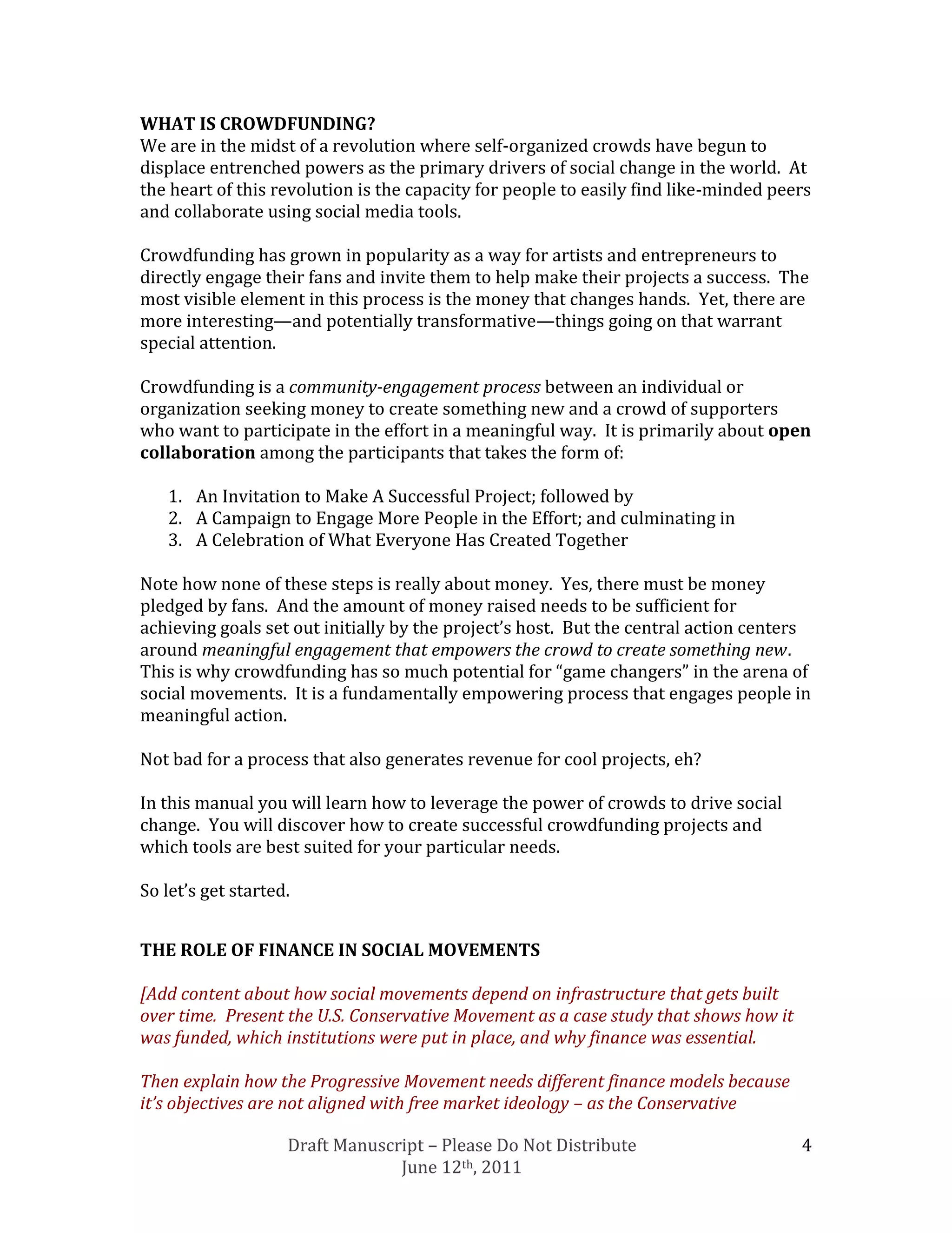 WHAT IS CROWDFUNDING?
We are in the midst of a revolution where self-organized crowds have begun to
displace entrenched powers as the primary drivers of social change in the world. At
the heart of this revolution is the capacity for people to easily find like-minded peers
and collaborate using social media tools.

Crowdfunding has grown in popularity as a way for artists and entrepreneurs to
directly engage their fans and invite them to help make their projects a success. The
most visible element in this process is the money that changes hands. Yet, there are
more interesting—and potentially transformative—things going on that warrant
special attention.

Crowdfunding is a community-engagement process between an individual or
organization seeking money to create something new and a crowd of supporters
who want to participate in the effort in a meaningful way. It is primarily about open
collaboration among the participants that takes the form of:

   1. An Invitation to Make A Successful Project; followed by
   2. A Campaign to Engage More People in the Effort; and culminating in
   3. A Celebration of What Everyone Has Created Together

Note how none of these steps is really about money. Yes, there must be money
pledged by fans. And the amount of money raised needs to be sufficient for
achieving goals set out initially by the project’s host. But the central action centers
around meaningful engagement that empowers the crowd to create something new.
This is why crowdfunding has so much potential for “game changers” in the arena of
social movements. It is a fundamentally empowering process that engages people in
meaningful action.

Not bad for a process that also generates revenue for cool projects, eh?

In this manual you will learn how to leverage the power of crowds to drive social
change. You will discover how to create successful crowdfunding projects and
which tools are best suited for your particular needs.

So let’s get started.


THE ROLE OF FINANCE IN SOCIAL MOVEMENTS

[Add content about how social movements depend on infrastructure that gets built
over time. Present the U.S. Conservative Movement as a case study that shows how it
was funded, which institutions were put in place, and why finance was essential.

Then explain how the Progressive Movement needs different finance models because
it’s objectives are not aligned with free market ideology – as the Conservative

                    Draft Manuscript – Please Do Not Distribute                       4
                                 June 12th, 2011
 