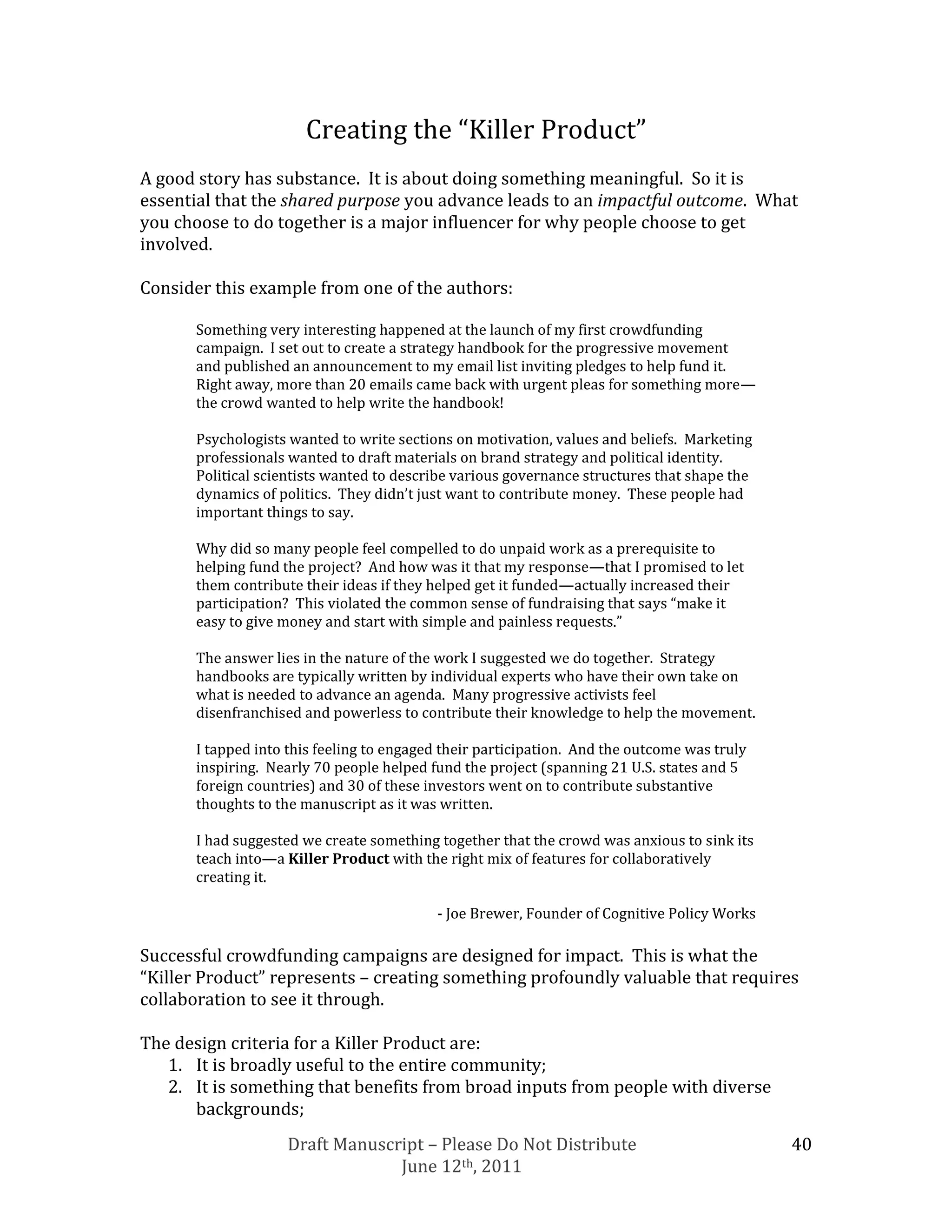 Creating the “Killer Product”
A good story has substance. It is about doing something meaningful. So it is
essential that the shared purpose you advance leads to an impactful outcome. What
you choose to do together is a major influencer for why people choose to get
involved.

Consider this example from one of the authors:

      Something very interesting happened at the launch of my first crowdfunding
      campaign. I set out to create a strategy handbook for the progressive movement
      and published an announcement to my email list inviting pledges to help fund it.
      Right away, more than 20 emails came back with urgent pleas for something more—
      the crowd wanted to help write the handbook!

      Psychologists wanted to write sections on motivation, values and beliefs. Marketing
      professionals wanted to draft materials on brand strategy and political identity.
      Political scientists wanted to describe various governance structures that shape the
      dynamics of politics. They didn’t just want to contribute money. These people had
      important things to say.

      Why did so many people feel compelled to do unpaid work as a prerequisite to
      helping fund the project? And how was it that my response—that I promised to let
      them contribute their ideas if they helped get it funded—actually increased their
      participation? This violated the common sense of fundraising that says “make it
      easy to give money and start with simple and painless requests.”

      The answer lies in the nature of the work I suggested we do together. Strategy
      handbooks are typically written by individual experts who have their own take on
      what is needed to advance an agenda. Many progressive activists feel
      disenfranchised and powerless to contribute their knowledge to help the movement.

      I tapped into this feeling to engaged their participation. And the outcome was truly
      inspiring. Nearly 70 people helped fund the project (spanning 21 U.S. states and 5
      foreign countries) and 30 of these investors went on to contribute substantive
      thoughts to the manuscript as it was written.

      I had suggested we create something together that the crowd was anxious to sink its
      teach into—a Killer Product with the right mix of features for collaboratively
      creating it.

                                          - Joe Brewer, Founder of Cognitive Policy Works

Successful crowdfunding campaigns are designed for impact. This is what the
“Killer Product” represents – creating something profoundly valuable that requires
collaboration to see it through.

The design criteria for a Killer Product are:
   1. It is broadly useful to the entire community;
   2. It is something that benefits from broad inputs from people with diverse
      backgrounds;
                   Draft Manuscript – Please Do Not Distribute                               40
                                June 12th, 2011
 