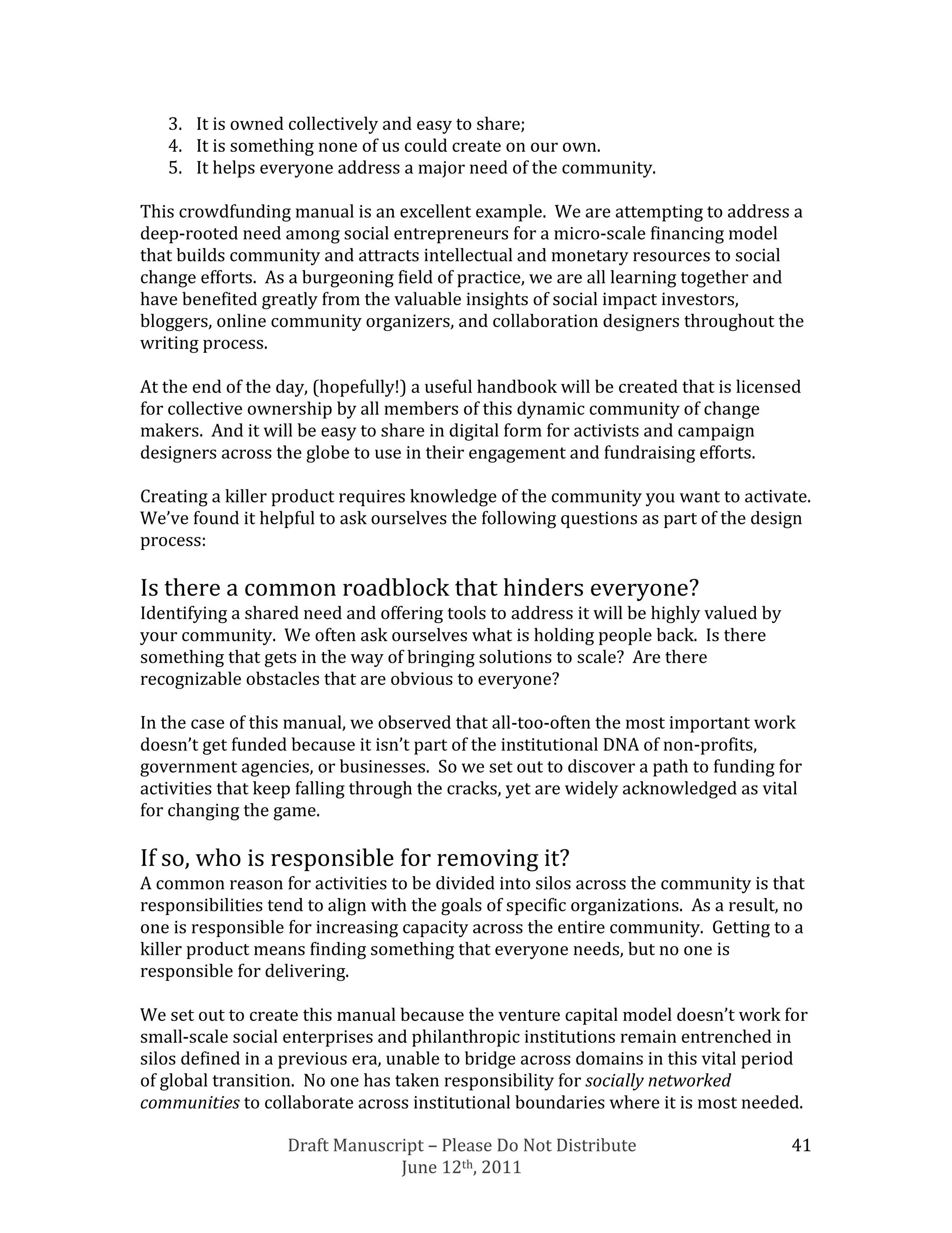 3. It is owned collectively and easy to share;
   4. It is something none of us could create on our own.
   5. It helps everyone address a major need of the community.

This crowdfunding manual is an excellent example. We are attempting to address a
deep-rooted need among social entrepreneurs for a micro-scale financing model
that builds community and attracts intellectual and monetary resources to social
change efforts. As a burgeoning field of practice, we are all learning together and
have benefited greatly from the valuable insights of social impact investors,
bloggers, online community organizers, and collaboration designers throughout the
writing process.

At the end of the day, (hopefully!) a useful handbook will be created that is licensed
for collective ownership by all members of this dynamic community of change
makers. And it will be easy to share in digital form for activists and campaign
designers across the globe to use in their engagement and fundraising efforts.

Creating a killer product requires knowledge of the community you want to activate.
We’ve found it helpful to ask ourselves the following questions as part of the design
process:

Is there a common roadblock that hinders everyone?
Identifying a shared need and offering tools to address it will be highly valued by
your community. We often ask ourselves what is holding people back. Is there
something that gets in the way of bringing solutions to scale? Are there
recognizable obstacles that are obvious to everyone?

In the case of this manual, we observed that all-too-often the most important work
doesn’t get funded because it isn’t part of the institutional DNA of non-profits,
government agencies, or businesses. So we set out to discover a path to funding for
activities that keep falling through the cracks, yet are widely acknowledged as vital
for changing the game.

If so, who is responsible for removing it?
A common reason for activities to be divided into silos across the community is that
responsibilities tend to align with the goals of specific organizations. As a result, no
one is responsible for increasing capacity across the entire community. Getting to a
killer product means finding something that everyone needs, but no one is
responsible for delivering.

We set out to create this manual because the venture capital model doesn’t work for
small-scale social enterprises and philanthropic institutions remain entrenched in
silos defined in a previous era, unable to bridge across domains in this vital period
of global transition. No one has taken responsibility for socially networked
communities to collaborate across institutional boundaries where it is most needed.

                   Draft Manuscript – Please Do Not Distribute                        41
                                June 12th, 2011
 