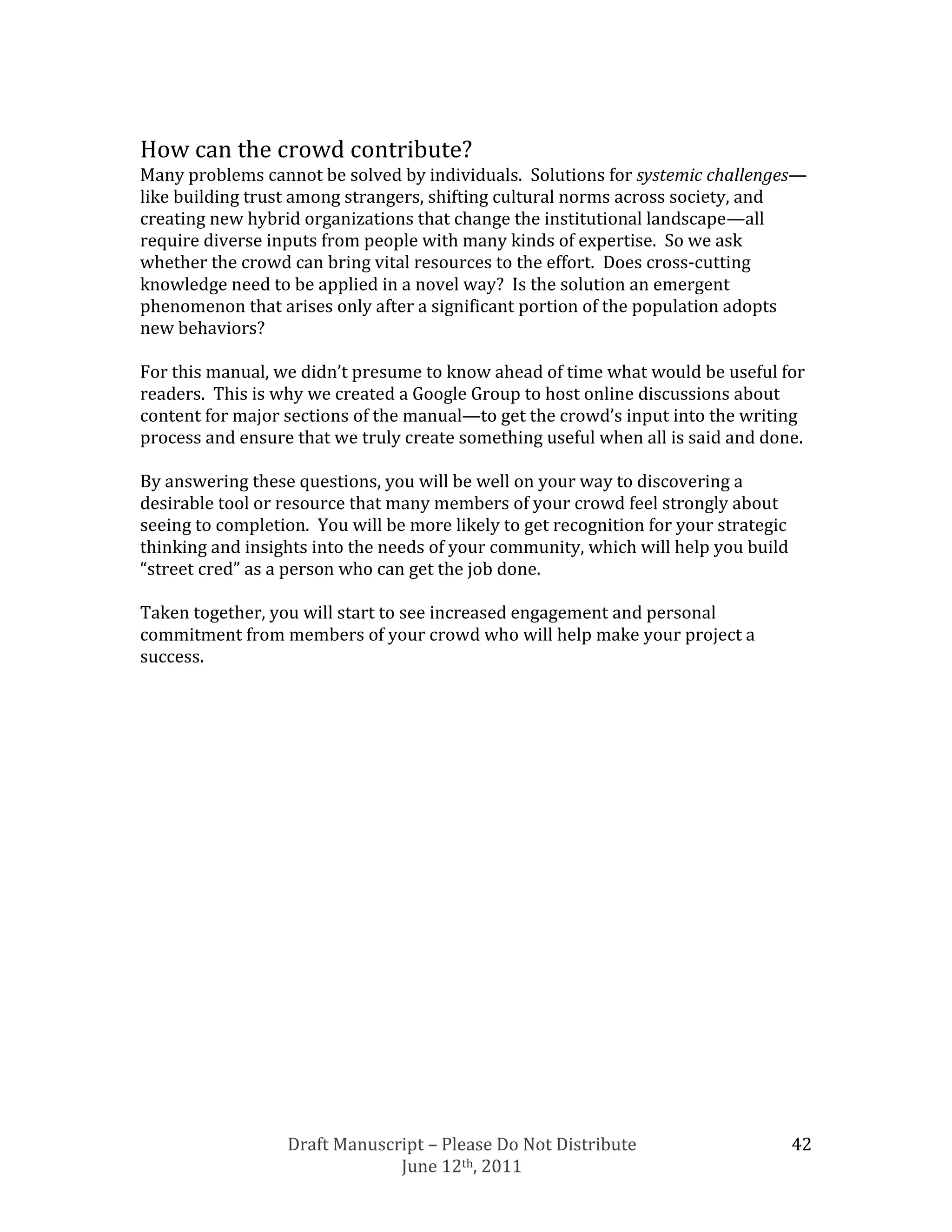 How can the crowd contribute?
Many problems cannot be solved by individuals. Solutions for systemic challenges—
like building trust among strangers, shifting cultural norms across society, and
creating new hybrid organizations that change the institutional landscape—all
require diverse inputs from people with many kinds of expertise. So we ask
whether the crowd can bring vital resources to the effort. Does cross-cutting
knowledge need to be applied in a novel way? Is the solution an emergent
phenomenon that arises only after a significant portion of the population adopts
new behaviors?

For this manual, we didn’t presume to know ahead of time what would be useful for
readers. This is why we created a Google Group to host online discussions about
content for major sections of the manual—to get the crowd’s input into the writing
process and ensure that we truly create something useful when all is said and done.

By answering these questions, you will be well on your way to discovering a
desirable tool or resource that many members of your crowd feel strongly about
seeing to completion. You will be more likely to get recognition for your strategic
thinking and insights into the needs of your community, which will help you build
“street cred” as a person who can get the job done.

Taken together, you will start to see increased engagement and personal
commitment from members of your crowd who will help make your project a
success.




                  Draft Manuscript – Please Do Not Distribute                         42
                               June 12th, 2011
 