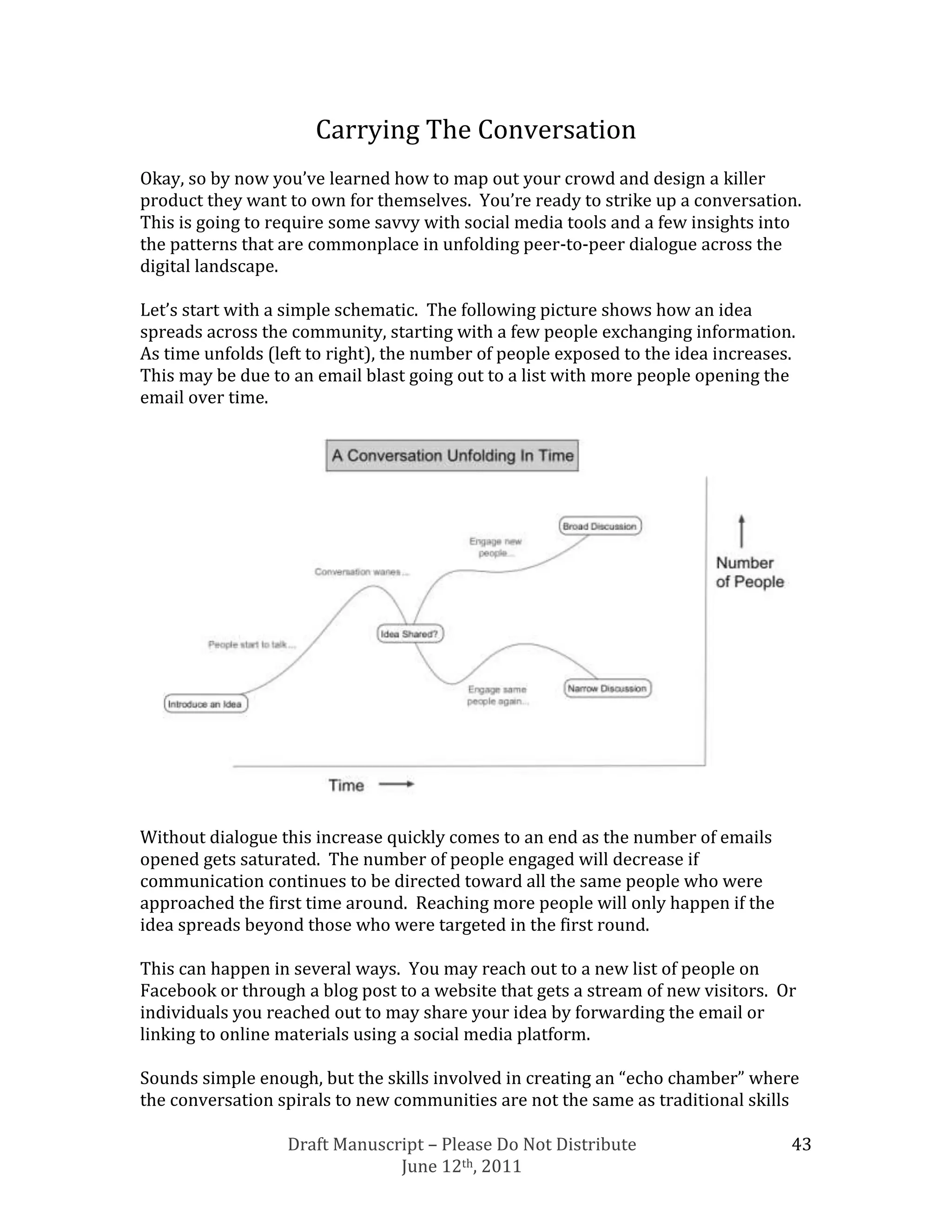 Carrying The Conversation
Okay, so by now you’ve learned how to map out your crowd and design a killer
product they want to own for themselves. You’re ready to strike up a conversation.
This is going to require some savvy with social media tools and a few insights into
the patterns that are commonplace in unfolding peer-to-peer dialogue across the
digital landscape.

Let’s start with a simple schematic. The following picture shows how an idea
spreads across the community, starting with a few people exchanging information.
As time unfolds (left to right), the number of people exposed to the idea increases.
This may be due to an email blast going out to a list with more people opening the
email over time.




Without dialogue this increase quickly comes to an end as the number of emails
opened gets saturated. The number of people engaged will decrease if
communication continues to be directed toward all the same people who were
approached the first time around. Reaching more people will only happen if the
idea spreads beyond those who were targeted in the first round.

This can happen in several ways. You may reach out to a new list of people on
Facebook or through a blog post to a website that gets a stream of new visitors. Or
individuals you reached out to may share your idea by forwarding the email or
linking to online materials using a social media platform.

Sounds simple enough, but the skills involved in creating an “echo chamber” where
the conversation spirals to new communities are not the same as traditional skills

                  Draft Manuscript – Please Do Not Distribute                      43
                               June 12th, 2011
 