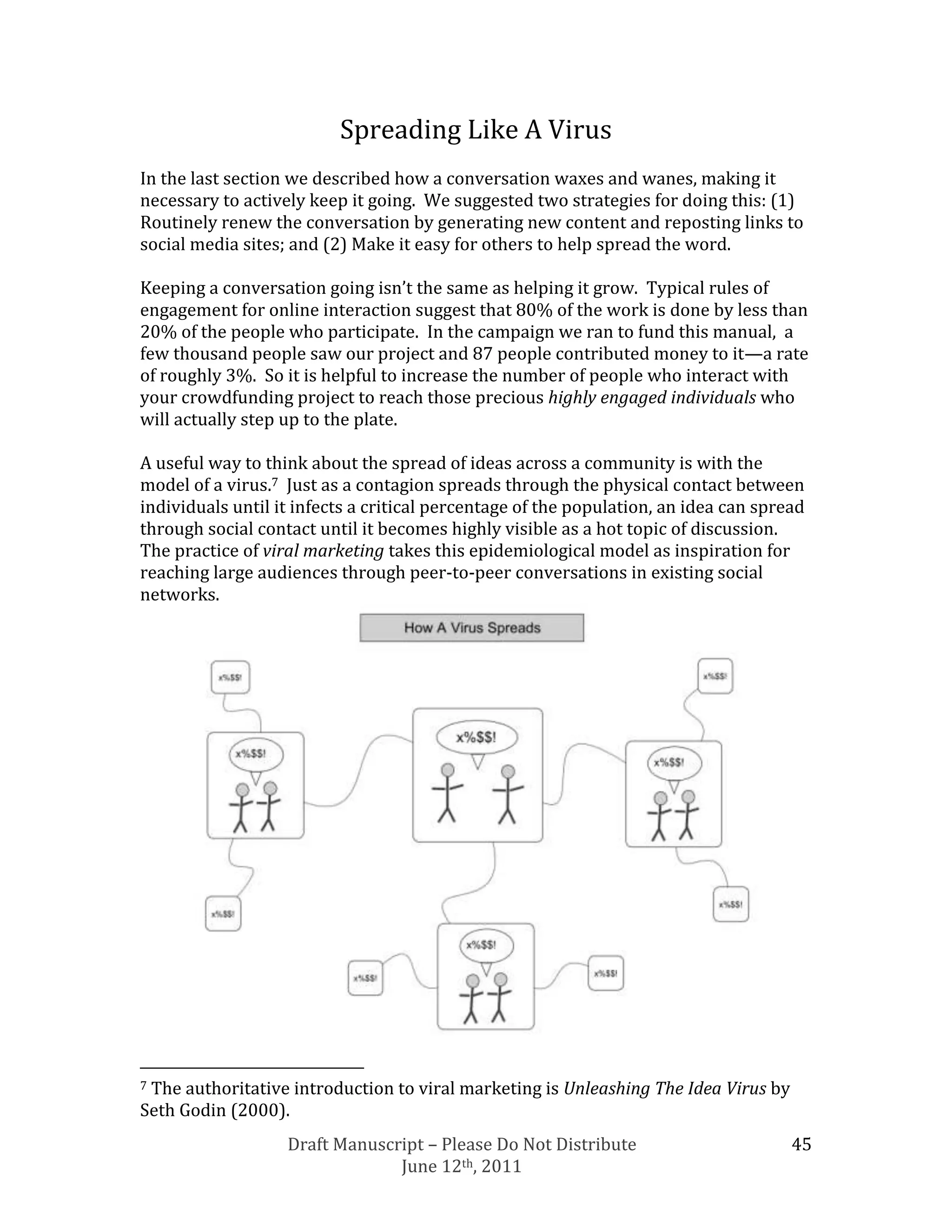 Spreading Like A Virus
In the last section we described how a conversation waxes and wanes, making it
necessary to actively keep it going. We suggested two strategies for doing this: (1)
Routinely renew the conversation by generating new content and reposting links to
social media sites; and (2) Make it easy for others to help spread the word.

Keeping a conversation going isn’t the same as helping it grow. Typical rules of
engagement for online interaction suggest that 80% of the work is done by less than
20% of the people who participate. In the campaign we ran to fund this manual, a
few thousand people saw our project and 87 people contributed money to it—a rate
of roughly 3%. So it is helpful to increase the number of people who interact with
your crowdfunding project to reach those precious highly engaged individuals who
will actually step up to the plate.

A useful way to think about the spread of ideas across a community is with the
model of a virus.7 Just as a contagion spreads through the physical contact between
individuals until it infects a critical percentage of the population, an idea can spread
through social contact until it becomes highly visible as a hot topic of discussion.
The practice of viral marketing takes this epidemiological model as inspiration for
reaching large audiences through peer-to-peer conversations in existing social
networks.




7The authoritative introduction to viral marketing is Unleashing The Idea Virus by
Seth Godin (2000).
                   Draft Manuscript – Please Do Not Distribute                        45
                                June 12th, 2011
 
