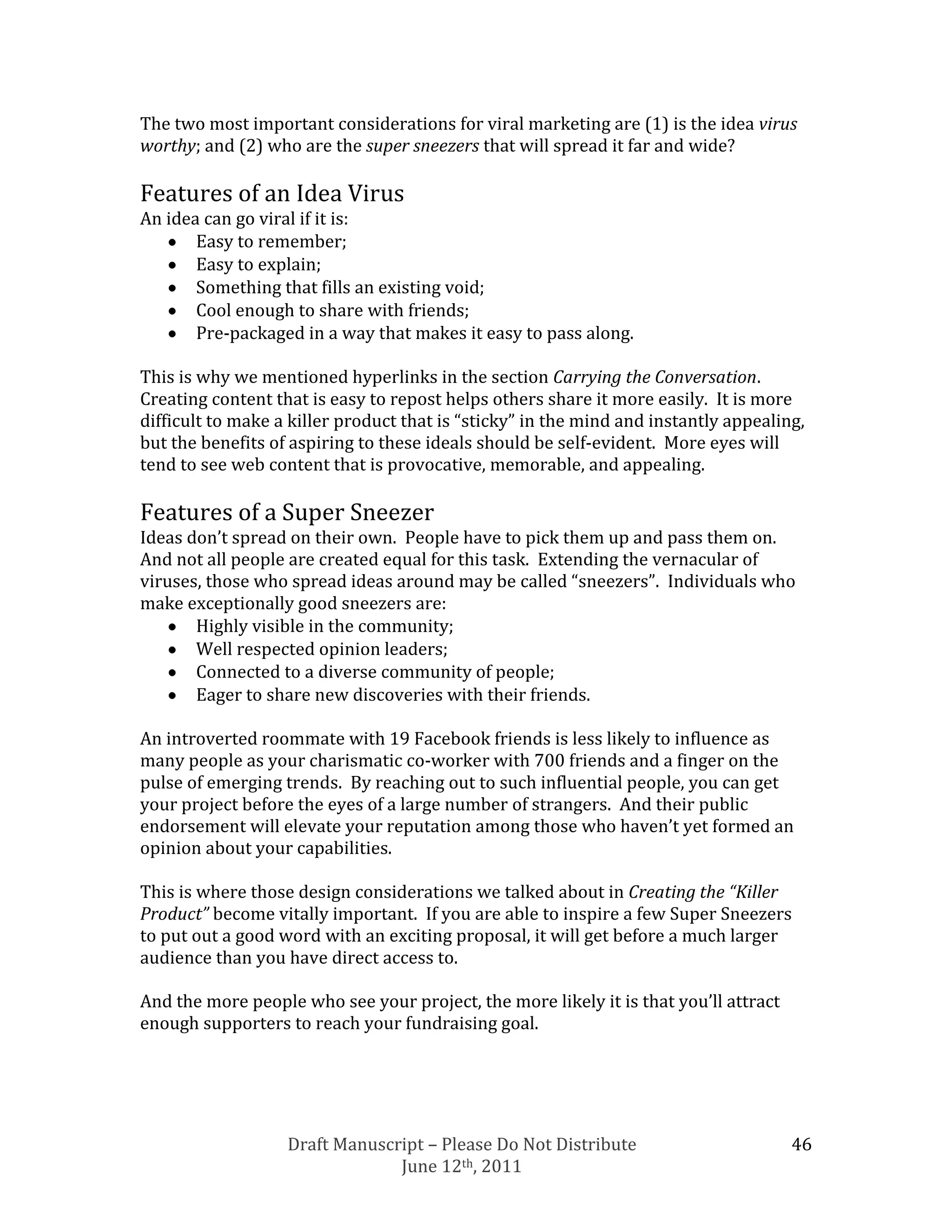 The two most important considerations for viral marketing are (1) is the idea virus
worthy; and (2) who are the super sneezers that will spread it far and wide?

Features of an Idea Virus
An idea can go viral if it is:
       Easy to remember;
       Easy to explain;
       Something that fills an existing void;
       Cool enough to share with friends;
       Pre-packaged in a way that makes it easy to pass along.

This is why we mentioned hyperlinks in the section Carrying the Conversation.
Creating content that is easy to repost helps others share it more easily. It is more
difficult to make a killer product that is “sticky” in the mind and instantly appealing,
but the benefits of aspiring to these ideals should be self-evident. More eyes will
tend to see web content that is provocative, memorable, and appealing.

Features of a Super Sneezer
Ideas don’t spread on their own. People have to pick them up and pass them on.
And not all people are created equal for this task. Extending the vernacular of
viruses, those who spread ideas around may be called “sneezers”. Individuals who
make exceptionally good sneezers are:
       Highly visible in the community;
       Well respected opinion leaders;
       Connected to a diverse community of people;
       Eager to share new discoveries with their friends.

An introverted roommate with 19 Facebook friends is less likely to influence as
many people as your charismatic co-worker with 700 friends and a finger on the
pulse of emerging trends. By reaching out to such influential people, you can get
your project before the eyes of a large number of strangers. And their public
endorsement will elevate your reputation among those who haven’t yet formed an
opinion about your capabilities.

This is where those design considerations we talked about in Creating the “Killer
Product” become vitally important. If you are able to inspire a few Super Sneezers
to put out a good word with an exciting proposal, it will get before a much larger
audience than you have direct access to.

And the more people who see your project, the more likely it is that you’ll attract
enough supporters to reach your fundraising goal.




                   Draft Manuscript – Please Do Not Distribute                        46
                                June 12th, 2011
 