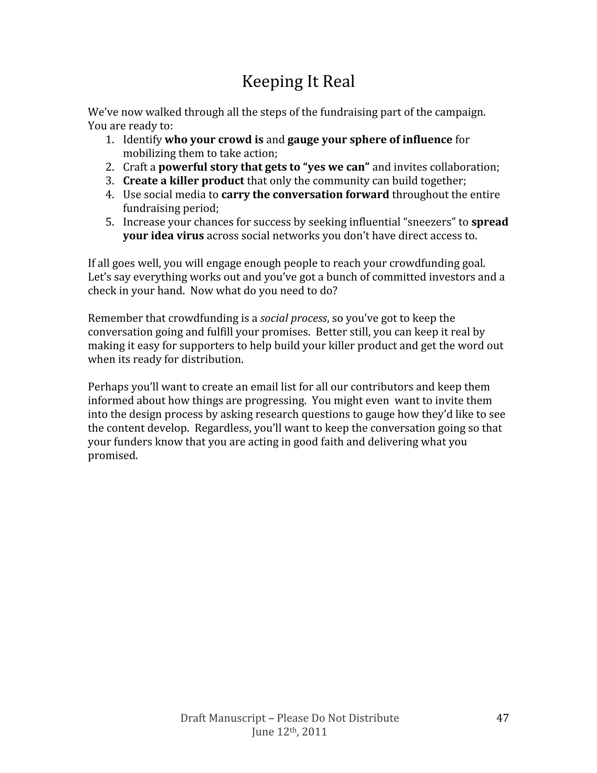 Keeping It Real
We’ve now walked through all the steps of the fundraising part of the campaign.
You are ready to:
   1. Identify who your crowd is and gauge your sphere of influence for
      mobilizing them to take action;
   2. Craft a powerful story that gets to “yes we can” and invites collaboration;
   3. Create a killer product that only the community can build together;
   4. Use social media to carry the conversation forward throughout the entire
      fundraising period;
   5. Increase your chances for success by seeking influential “sneezers” to spread
      your idea virus across social networks you don’t have direct access to.

If all goes well, you will engage enough people to reach your crowdfunding goal.
Let’s say everything works out and you’ve got a bunch of committed investors and a
check in your hand. Now what do you need to do?

Remember that crowdfunding is a social process, so you’ve got to keep the
conversation going and fulfill your promises. Better still, you can keep it real by
making it easy for supporters to help build your killer product and get the word out
when its ready for distribution.

Perhaps you’ll want to create an email list for all our contributors and keep them
informed about how things are progressing. You might even want to invite them
into the design process by asking research questions to gauge how they’d like to see
the content develop. Regardless, you’ll want to keep the conversation going so that
your funders know that you are acting in good faith and delivering what you
promised.




                  Draft Manuscript – Please Do Not Distribute                     47
                               June 12th, 2011
 