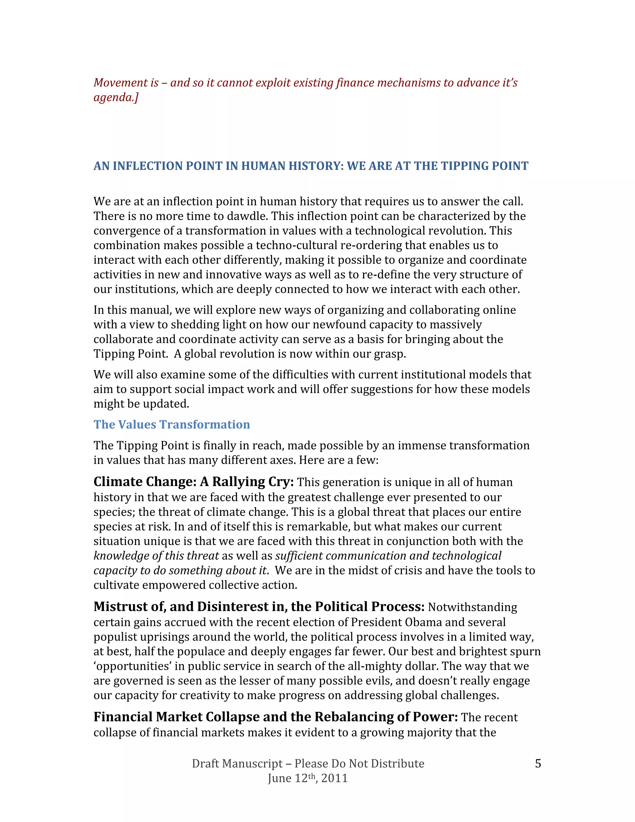 Movement is – and so it cannot exploit existing finance mechanisms to advance it’s
agenda.]




AN INFLECTION POINT IN HUMAN HISTORY: WE ARE AT THE TIPPING POINT

We are at an inflection point in human history that requires us to answer the call.
There is no more time to dawdle. This inflection point can be characterized by the
convergence of a transformation in values with a technological revolution. This
combination makes possible a techno-cultural re-ordering that enables us to
interact with each other differently, making it possible to organize and coordinate
activities in new and innovative ways as well as to re-define the very structure of
our institutions, which are deeply connected to how we interact with each other.
In this manual, we will explore new ways of organizing and collaborating online
with a view to shedding light on how our newfound capacity to massively
collaborate and coordinate activity can serve as a basis for bringing about the
Tipping Point. A global revolution is now within our grasp.
We will also examine some of the difficulties with current institutional models that
aim to support social impact work and will offer suggestions for how these models
might be updated.
The Values Transformation
The Tipping Point is finally in reach, made possible by an immense transformation
in values that has many different axes. Here are a few:
Climate Change: A Rallying Cry: This generation is unique in all of human
history in that we are faced with the greatest challenge ever presented to our
species; the threat of climate change. This is a global threat that places our entire
species at risk. In and of itself this is remarkable, but what makes our current
situation unique is that we are faced with this threat in conjunction both with the
knowledge of this threat as well as sufficient communication and technological
capacity to do something about it. We are in the midst of crisis and have the tools to
cultivate empowered collective action.
Mistrust of, and Disinterest in, the Political Process: Notwithstanding
certain gains accrued with the recent election of President Obama and several
populist uprisings around the world, the political process involves in a limited way,
at best, half the populace and deeply engages far fewer. Our best and brightest spurn
‘opportunities’ in public service in search of the all-mighty dollar. The way that we
are governed is seen as the lesser of many possible evils, and doesn’t really engage
our capacity for creativity to make progress on addressing global challenges.
Financial Market Collapse and the Rebalancing of Power: The recent
collapse of financial markets makes it evident to a growing majority that the

                   Draft Manuscript – Please Do Not Distribute                         5
                                June 12th, 2011
 