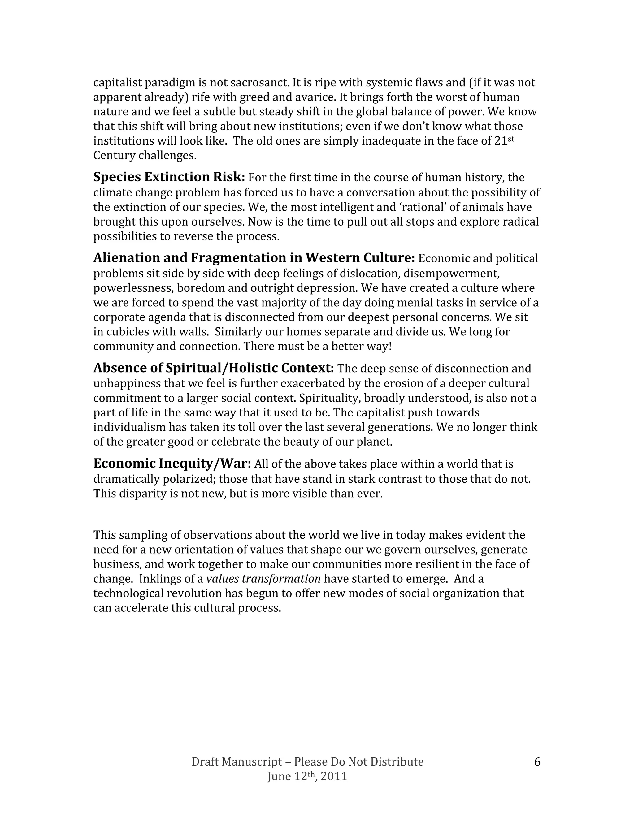 capitalist paradigm is not sacrosanct. It is ripe with systemic flaws and (if it was not
apparent already) rife with greed and avarice. It brings forth the worst of human
nature and we feel a subtle but steady shift in the global balance of power. We know
that this shift will bring about new institutions; even if we don’t know what those
institutions will look like. The old ones are simply inadequate in the face of 21st
Century challenges.
Species Extinction Risk: For the first time in the course of human history, the
climate change problem has forced us to have a conversation about the possibility of
the extinction of our species. We, the most intelligent and ‘rational’ of animals have
brought this upon ourselves. Now is the time to pull out all stops and explore radical
possibilities to reverse the process.
Alienation and Fragmentation in Western Culture: Economic and political
problems sit side by side with deep feelings of dislocation, disempowerment,
powerlessness, boredom and outright depression. We have created a culture where
we are forced to spend the vast majority of the day doing menial tasks in service of a
corporate agenda that is disconnected from our deepest personal concerns. We sit
in cubicles with walls. Similarly our homes separate and divide us. We long for
community and connection. There must be a better way!
Absence of Spiritual/Holistic Context: The deep sense of disconnection and
unhappiness that we feel is further exacerbated by the erosion of a deeper cultural
commitment to a larger social context. Spirituality, broadly understood, is also not a
part of life in the same way that it used to be. The capitalist push towards
individualism has taken its toll over the last several generations. We no longer think
of the greater good or celebrate the beauty of our planet.
Economic Inequity/War: All of the above takes place within a world that is
dramatically polarized; those that have stand in stark contrast to those that do not.
This disparity is not new, but is more visible than ever.


This sampling of observations about the world we live in today makes evident the
need for a new orientation of values that shape our we govern ourselves, generate
business, and work together to make our communities more resilient in the face of
change. Inklings of a values transformation have started to emerge. And a
technological revolution has begun to offer new modes of social organization that
can accelerate this cultural process.




                   Draft Manuscript – Please Do Not Distribute                          6
                                June 12th, 2011
 