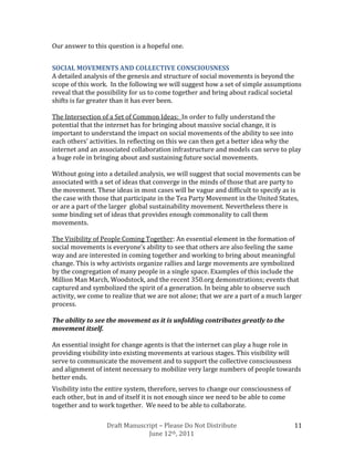 Our answer to this question is a hopeful one.


SOCIAL MOVEMENTS AND COLLECTIVE CONSCIOUSNESS
A detailed analysis of the genesis and structure of social movements is beyond the
scope of this work. In the following we will suggest how a set of simple assumptions
reveal that the possibility for us to come together and bring about radical societal
shifts is far greater than it has ever been.

The Intersection of a Set of Common Ideas: In order to fully understand the
potential that the internet has for bringing about massive social change, it is
important to understand the impact on social movements of the ability to see into
each others’ activities. In reflecting on this we can then get a better idea why the
internet and an associated collaboration infrastructure and models can serve to play
a huge role in bringing about and sustaining future social movements.

Without going into a detailed analysis, we will suggest that social movements can be
associated with a set of ideas that converge in the minds of those that are party to
the movement. These ideas in most cases will be vague and difficult to specify as is
the case with those that participate in the Tea Party Movement in the United States,
or are a part of the larger global sustainability movement. Nevertheless there is
some binding set of ideas that provides enough commonality to call them
movements.

The Visibility of People Coming Together: An essential element in the formation of
social movements is everyone’s ability to see that others are also feeling the same
way and are interested in coming together and working to bring about meaningful
change. This is why activists organize rallies and large movements are symbolized
by the congregation of many people in a single space. Examples of this include the
Million Man March, Woodstock, and the recent 350.org demonstrations; events that
captured and symbolized the spirit of a generation. In being able to observe such
activity, we come to realize that we are not alone; that we are a part of a much larger
process.

The ability to see the movement as it is unfolding contributes greatly to the
movement itself.

An essential insight for change agents is that the internet can play a huge role in
providing visibility into existing movements at various stages. This visibility will
serve to communicate the movement and to support the collective consciousness
and alignment of intent necessary to mobilize very large numbers of people towards
better ends.
Visibility into the entire system, therefore, serves to change our consciousness of
each other, but in and of itself it is not enough since we need to be able to come
together and to work together. We need to be able to collaborate.

                   Draft Manuscript – Please Do Not Distribute                        11
                                June 12th, 2011
 