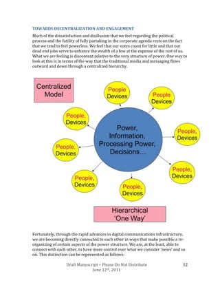 TOWARDS DECENTRALIZATION AND ENGAGEMENT
Much of the dissatisfaction and disillusion that we feel regarding the political
process and the futility of fully partaking in the corporate agenda rests on the fact
that we tend to feel powerless. We feel that our votes count for little and that our
dead end jobs serve to enhance the wealth of a few at the expense of the rest of us.
What we are feeling is discontent relative to the very structure of power. One way to
look at this is in terms of the way that the traditional media and messaging flows
outward and down through a centralized hierarchy.




Fortunately, through the rapid advances in digital communications infrastructure,
we are becoming directly connected to each other in ways that make possible a re-
organizing of certain aspects of the power structure. We are, at the least, able to
connect with each other, to have more control over what we consider ‘news’ and so
on. This distinction can be represented as follows:

                  Draft Manuscript – Please Do Not Distribute                     12
                               June 12th, 2011
 