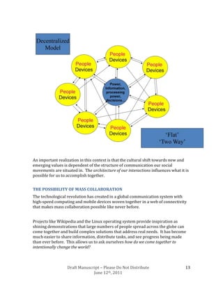 An important realization in this context is that the cultural shift towards new and
emerging values is dependent of the structure of communication our social
movements are situated in. The architecture of our interactions influences what it is
possible for us to accomplish together.


THE POSSIBILITY OF MASS COLLABORATION
The technological revolution has created in a global communication system with
high-speed computing and mobile devices woven together in a web of connectivity
that makes mass collaboration possible like never before.


Projects like Wikipedia and the Linux operating system provide inspiration as
shining demonstrations that large numbers of people spread across the globe can
come together and build complex solutions that address real needs. It has become
much easier to share information, distribute tasks, and see progress being made
than ever before. This allows us to ask ourselves how do we come together to
intentionally change the world?



                  Draft Manuscript – Please Do Not Distribute                      13
                               June 12th, 2011
 