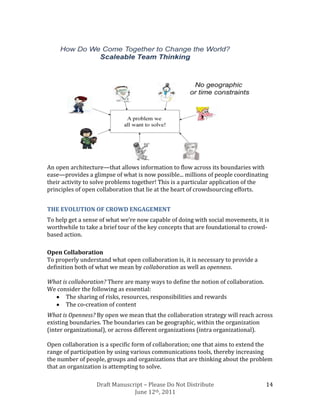 An open architecture—that allows information to flow across its boundaries with
ease—provides a glimpse of what is now possible... millions of people coordinating
their activity to solve problems together! This is a particular application of the
principles of open collaboration that lie at the heart of crowdsourcing efforts.


THE EVOLUTION OF CROWD ENGAGEMENT
To help get a sense of what we’re now capable of doing with social movements, it is
worthwhile to take a brief tour of the key concepts that are foundational to crowd-
based action.

Open Collaboration
To properly understand what open collaboration is, it is necessary to provide a
definition both of what we mean by collaboration as well as openness.

What is collaboration? There are many ways to define the notion of collaboration.
We consider the following as essential:
       The sharing of risks, resources, responsibilities and rewards
       The co-creation of content
What is Openness? By open we mean that the collaboration strategy will reach across
existing boundaries. The boundaries can be geographic, within the organization
(inter organizational), or across different organizations (intra organizational).

Open collaboration is a specific form of collaboration; one that aims to extend the
range of participation by using various communications tools, thereby increasing
the number of people, groups and organizations that are thinking about the problem
that an organization is attempting to solve.

                  Draft Manuscript – Please Do Not Distribute                       14
                               June 12th, 2011
 