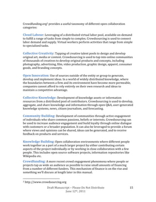 Crowdfunding.org2 provides a useful taxonomy of different open collaboration
categories:

Cloud Labour: Leveraging of a distributed virtual labor pool, available on-demand
to fulfill a range of tasks from simple to complex. Crowdsourcing is used to connect
labor demand and supply. Virtual workers perform activities that range from simple
to specialized tasks.

Collective Creativity: Tapping of creative talent pools to design and develop
original art, media or content. Crowdsourcing is used to tap into online communities
of thousands of creatives to develop original products and concepts, including
photography, advertising, film, video production, graphic design, apparel, consumer
goods, and branding concepts.

Open Innovation: Use of sources outside of the entity or group to generate,
develop and implement ideas. In a world of widely distributed knowledge, where
the boundaries between a firm and its environment have become more permeable,
companies cannot afford to rely entirely on their own research and ideas to
maintain a competitive advantage.

Collective Knowledge: Development of knowledge assets or information
resources from a distributed pool of contributors. Crowdsourcing is used to develop,
aggregate, and share knowledge and information through open Q&A, user-generated
knowledge systems, news, citizen journalism, and forecasting.

Community Building: Development of communities through active engagement
of individuals who share common passions, beliefs or interests. Crowdsourcing can
be used to increase audience engagement and build loyalty through online dialogue
with customers or a broader population. It can also be leveraged to provide a forum
where views and opinions can be shared, ideas can be generated, and to receive
feedback on products and services.

Knowledge Building: Open collaboration environments where different people
work together as a part of a much larger project by either contributing certain
aspects of the project individually or by working in close collaboration with a few
people. This includes open source software projects, information repositories like
Wikipedia etc.
Crowdfunding: A more recent crowd engagement phenomena where people or
projects tap as wide an audience as possible to raise small amounts of financing
from a number of different funders. This mechanism of finance is on the rise and
something we’ll discuss at length later in this manual.

2   http://www.crowdsourcing.org
                   Draft Manuscript – Please Do Not Distribute                        15
                                June 12th, 2011
 