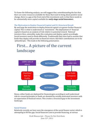 To frame the following analysis, we will suggest that, notwithstanding the fact that
there are some resources available for those that want to bring about positive social
change, there is a gap at the front end of the investment cycle in that there needs to
be substantially more capital available for early stage social innovators.


The Motivation to Deploy Financial Capital and It’s Structural Result
By and large the motivation to deploy financial capital is to garner further financial
capital. This is what is understood as `investment`. The deployment of financial
capital is based on an analysis of risk relative to potential reward. `Rational`
investors then, ostensibly, make this evaluation and deploy capital accordingly.
Social investors need to think differently. Traditionally they have had to assume that
funds they deploy will provide no financial return; that their contributions are to be
`philanthropic.` This leads to the following polarization:




Hence, either funds are deployed for financial gain according to well understood
risk-to–reward principles or funds are donated by socially motivated investors with
no expectation of financial return. This creates a structural gap in the investment
landscape.


Social Finance
Relatively recently we have seen the emergence of the social finance sector which is
attempting to fill this gap. Social financiers aim to provide financing, at various
                   Draft Manuscript – Please Do Not Distribute                     19
                                June 12th, 2011
 