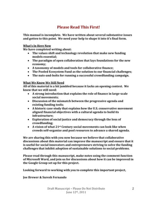 Please Read This First!
This manual is incomplete. We have written about several substantive issues
and gotten to this point. We need your help to shape it into it’s final form.

What’s In Here Now
We have completed writing about:
      The values shift and technology revolution that make new funding
      models essential;
      The paradigm of open collaboration that lays foundations for the new
      economy;
      A taxonomy of models and tools for collaborative finance;
      The Pooled Ecosystem Fund as the solution to our financial challenges;
      The nuts-and-bolts for running a successful crowdfunding campaign.

What We Know We Still Need
All of this material is a bit jumbled because it lacks an opening context. We
know that we still need:
        A strong introduction that explains the role of finance in large-scale
        social movements;
        Discussion of the mismatch between the progressive agenda and
        existing funding tools;
        A historic case study that explains how the U.S. conservative movement
        aligned financial objectives with a cultural agenda to build its
        infrastructure;
        Exploration of social justice and democracy through the lens of
        crowdfunding;
        A vision of what 21st Century social movements can look like when
        crowds self-organize and pool resources to advance a shared agenda.

We are sharing this with you now because we believe that collaborative
discussions about this material can improve the manuscript and ensure that it
is useful for social innovators and entrepreneurs striving to solve the funding
challenges that inhibit adoption of sustainable solutions to social problems.

Please read through this manuscript, make notes using the comment function
of Microsoft Word, and join us for discussions about how it can be improved in
the Google Group set up for this project.

Looking forward to working with you to complete this important project,

Joe Brewer & Suresh Fernando


                 Draft Manuscript – Please Do Not Distribute                    2
                              June 12th, 2011
 
