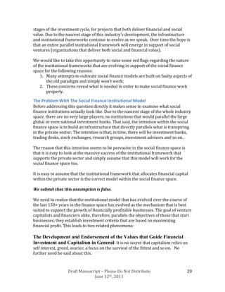 stages of the investment cycle, for projects that both deliver financial and social
value. Due to the nascent stage of this industry’s development, the infrastructure
and institutional frameworks continue to evolve as we speak. Over time the hope is
that an entire parallel institutional framework will emerge in support of social
ventures (organizations that deliver both social and financial value).

We would like to take this opportunity to raise some red flags regarding the nature
of the institutional frameworks that are evolving in support of the social finance
space for the following reasons:
    1. Many attempts to cultivate social finance models are built on faulty aspects of
        the old paradigm and simply won’t work;
    2. These concerns reveal what is needed in order to make social finance work
        properly.

The Problem With The Social Finance Institutional Model
Before addressing this question directly it makes sense to examine what social
finance institutions actually look like. Due to the nascent stage of the whole industry
space, there are no very large players; no institutions that would parallel the large
global or even national investment banks. That said, the intention within the social
finance space is to build an infrastructure that directly parallels what is transpiring
in the private sector. The intention is that, in time, there will be investment banks,
trading desks, stock exchanges, research groups, investment advisors and so on.

The reason that this intention seems to be pervasive in the social finance space is
that it is easy to look at the massive success of the institutional framework that
supports the private sector and simply assume that this model will work for the
social finance space too.

It is easy to assume that the institutional framework that allocates financial capital
within the private sector is the correct model within the social finance space.

We submit that this assumption is false.

We need to realize that the institutional model that has evolved over the course of
the last 150+ years in the finance space has evolved as the mechanism that is best
suited to support the growth of financially profitable businesses. The goal of venture
capitalists and financiers alike, therefore, parallels the objectives of those that start
businesses; they establish investment criteria that are based on maximizing
financial profit. This leads to two related phenomena:

The Development and Endorsement of the Values that Guide Financial
Investment and Capitalism in General: It is no secret that capitalism relies on
self interest, greed, avarice, a focus on the survival of the fittest and so on. No
further need be said about this.



                   Draft Manuscript – Please Do Not Distribute                        20
                                June 12th, 2011
 