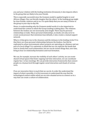 you and your relation with the lending institution (Grameen), it also impacts others
in the group that are likely to be your friends.
This is especially successful since the Grameen model is applied largely in rural
African villages. One can literally imagine that the others’ in the lending group might
be close friends, relatives and so on. It is quite likely that you see many of those in
the group in your day-to-day life.
Hence, in understanding why the Grameen model works it is also important to
understand the context in which the Group Lending is taking place. The relations
between the lendees are not necessarily arms length. There may be personal
relationships at stake. These personal relationships, no doubt, not only serve to
create social pressure that minimizes loan defaults, it also creates a mutual support
network.
What is it that gives rise to the closeness and the intimacy in the lending circles? It is
that there are close personal relationships between the lendees. Can this be
replicated in urban environments where projects are operating at a distance and not
part of a local village? It is optimistic to think that we can replicate the bonds that
exist in closely knit rural communities, but we can do certain things that, over time,
bring to bear on relationship formation and trust formation.


We can, for example, increase the visibility of each others’ activity, we can create
shared virtual spaces that foster ongoing real-time interaction, we can coordinate
regular face to face meetings. We can provide interaction frameworks that connect
people on a human level through regular social interaction and rituals of various
sorts.


If we are innovative there is much that we can do. In order the understand the
import of what is possible, it is first necessary to understand the way that the
technological context within which we are now situated serves to connect us in a
way that can create a culture of collaboration.




                   Draft Manuscript – Please Do Not Distribute                         25
                                June 12th, 2011
 