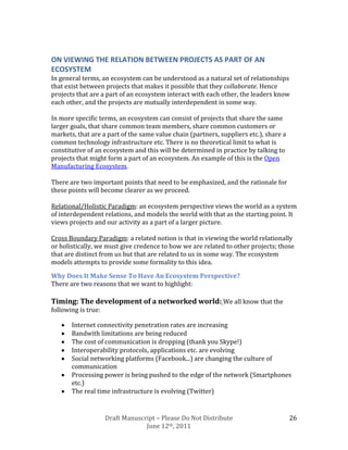ON VIEWING THE RELATION BETWEEN PROJECTS AS PART OF AN
ECOSYSTEM
In general terms, an ecosystem can be understood as a natural set of relationships
that exist between projects that makes it possible that they collaborate. Hence
projects that are a part of an ecosystem interact with each other, the leaders know
each other, and the projects are mutually interdependent in some way.

In more specific terms, an ecosystem can consist of projects that share the same
larger goals, that share common team members, share common customers or
markets, that are a part of the same value chain (partners, suppliers etc.), share a
common technology infrastructure etc. There is no theoretical limit to what is
constitutive of an ecosystem and this will be determined in practice by talking to
projects that might form a part of an ecosystem. An example of this is the Open
Manufacturing Ecosystem.

There are two important points that need to be emphasized, and the rationale for
these points will become clearer as we proceed.

Relational/Holistic Paradigm: an ecosystem perspective views the world as a system
of interdependent relations, and models the world with that as the starting point. It
views projects and our activity as a part of a larger picture.

Cross Boundary Paradigm: a related notion is that in viewing the world relationally
or holistically, we must give credence to how we are related to other projects; those
that are distinct from us but that are related to us in some way. The ecosystem
models attempts to provide some formality to this idea.

Why Does It Make Sense To Have An Ecosystem Perspective?
There are two reasons that we want to highlight:

Timing: The development of a networked world: We all know that the
following is true:

       Internet connectivity penetration rates are increasing
       Bandwith limitations are being reduced
       The cost of communication is dropping (thank you Skype!)
       Interoperability protocols, applications etc. are evolving
       Social networking platforms (Facebook...) are changing the culture of
       communication
       Processing power is being pushed to the edge of the network (Smartphones
       etc.)
       The real time infrastructure is evolving (Twitter)


                     Draft Manuscript – Please Do Not Distribute                       26
                                  June 12th, 2011
 