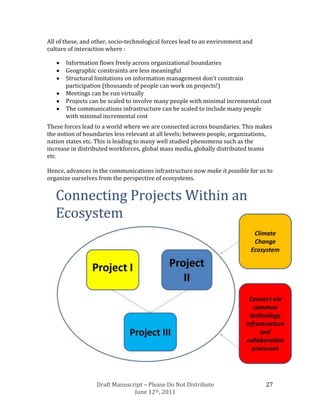 All of these, and other, socio-technological forces lead to an environment and
culture of interaction where :

       Information flows freely across organizational boundaries
       Geographic constraints are less meaningful
       Structural limitations on information management don’t constrain
       participation (thousands of people can work on projects!)
       Meetings can be run virtually
       Projects can be scaled to involve many people with minimal incremental cost
       The communications infrastructure can be scaled to include many people
       with minimal incremental cost
These forces lead to a world where we are connected across boundaries. This makes
the notion of boundaries less relevant at all levels; between people, organizations,
nation states etc. This is leading to many well studied phenomena such as the
increase in distributed workforces, global mass media, globally distributed teams
etc.

Hence, advances in the communications infrastructure now make it possible for us to
organize ourselves from the perspective of ecosystems.




                  Draft Manuscript – Please Do Not Distribute                    27
                               June 12th, 2011
 