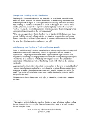 Ecosystems, Visibility and Social Cohesion
In citing the Grameen Bank model, we note that the reason that it works is that
there are bonds between the lendees. We submit that in viewing the connection
between projects as a part of an ecosystem we can develop associated processes
that will help to build the sorts of human bonds that support the Grameen Bank
model. Of course, there will be a great deal of complexity and much needs to be
worked out, but the possibilities are vast since there are no theoretical geographic
constraints to participants in the working groups.4
What we are suggesting is that technology can bridge the divide between us. It can
create visibility into each others’ activity in a way that serves to develop human
bonds. It can also provide an infrastructure to support collaboration at a distance.
So what does this have to do with finance, you ask?


Collaboration (and Pooling) in Traditional Finance Models
Prior to microlending (Grameen) model, collaboration principles have been applied
in the finance sector on the funding side of the equation in what is known as
syndication. Competing investment bankers regularly work together to finance
larger transactions by dividing up the responsibility for raising the required capital.
This results in an increased probability of being able to raise the funds to the
satisfaction of the client as well as the sharing of risk with others in the funding
syndicate.
Aggregating (pooling) of investments is commonplace in the form of mutual funds of
various sorts. In this scenario a large pool of capital is raised. The monies are then
managed by an investment manager who selects specific investments within the
pool. This, again, safeguards the investment risk by distributing it across a wide
range of investments.
How can we utilize collaboration principles to take reduce investment risk even
further?




4 We say this with the full understanding that there is no substitute for face-to-face
interaction and therefore regular face-to-face meetings need to be built into the
interaction processes.
                   Draft Manuscript – Please Do Not Distribute                       28
                                June 12th, 2011
 