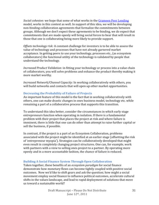 Social cohesion: we hope that some of what works in the Grameen Peer Lending
model, works in this context as well. In support of this idea, we will be developing
non-binding collaboration agreements that formalize the commitments between
groups. Although we don’t expect these agreements to be binding, we do expect that
commitments that are made openly will bring social forces to bear that will result in
those that one is collaborating being more likely to provide support.

Offsets technology risk: A constant challenge for investors is to be able to assess the
value of technology and processes that have not already garnered market
acceptance. In getting peers to use your technology, processes etc., (as ecosystem
collaborators) the functional utility of the technology is validated by people that
understand the technology.

Increased Product Validation: in fitting your technology or process into a value chain
of collaborators, you will solve problems and enhance the product thereby making it
more market worthy.

Increased Network/Channel Capacity: In working collaboratively with others, you
will build networks and contacts that will open up other market opportunities.

Decreasing the Probability of Failure of Projects
An important feature of this model is the fact that in working collaboratively with
others, one can make drastic changes in ones business model, technology etc. while
remaining a part of a collaborative process that supports this transition.

To understand this idea better, consider the circumstances in which early stage
entrepreneurs function when operating in isolation. If there is a fundamental
problem with their project that places the project at risk and where failure is
imminent, there is little that one can do other than attempt to raise further capital or
sell the business, if possible.

In contrast, if the project is a part of an Ecosystem Collaboration, problems
associated with the project might be identified at an earlier stage (offsetting the risk
of ‘entrepreneur myopia’). Strategies can be collaboratively developed that might
even result in completely changing project structures. One can, for example, work
with partners with a view to selling ones project to a partner. By operating more
openly and in a more accountable fashion, the chance of failure is reduced.


Building A Social Finance System Through Open Collaboration
Taken together, these benefits of an ecosystem paradigm for social finance
demonstrate how monetary flows can become tightly coupled with positive social
outcomes. Now we’d like to shift gears and ask the question; how might a social
movement employ social finance to influence political outcomes, accelerate cultural
shifts in the values landscape, and lead to rapid deployment of solutions that move
us toward a sustainable world?

                   Draft Manuscript – Please Do Not Distribute                        31
                                June 12th, 2011
 