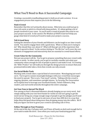 What You’ll Need to Run A Successful Campaign
Creating a successful crowdfunding project is both an art and a science. It is an
engagement process that requires you to do the following:

Find A Crowd
Remember that this isn’t primarily about money. Otherwise you could just go to
your rich uncle or pitch to a friend with deep pockets. It’s about getting a lot of
people involved in your cause. So you’ll need a crowd of people who want to see
your project succeed. In the section The Wisdom of YOUR Crowd we’ll help you
gauge what kind of crowd you’ll need to make your project a success.

Tell A Good Story
Getting the attention of your friends and followers can be tough in our time-crunch
world. You need to engage them with a good story. What is it that you’re trying to
do? Why should they care about it? What will they get out of the experience that
makes it special to them? In the section Getting to “Yes We Can” we’ll cover the core
elements of engagement and interactivity that are essential to crowd-based efforts.

Create Value for the Community
Not just any project will do. You’ve got to propose something that your crowd really
wants or needs. In other words, you’ve got to carefully consider just what your
community values enough for lots of people to pitch in and make it real. In Creating
the “Killer Product” we will walk you through the design process to ensure that your
promised deliverable takes a form that crowds can rally around.

Use Social Media Tools
Working with crowds takes a special kind of conversation. Monologuing just won’t
cut it. You’ve got to sustain meaningful dialogue with your crowd that encourages
the word to spread. This is not a “low touch” activity. Talking with the crowd is
ongoing, dynamic, and sometimes outright intense. In Carrying The Conversation
we’ll explain how to leverage your Facebook friends, Twitter followers, blog
readers, and real-world networks throughout the entire campaign.

Get Your Fans to Spread The Word
Few among us have a thousand followers already hanging on our every word. And
simply talking with your two best friends for weeks on end isn’t going to get the
word out (or bring you a large enough range of people to get the pledges you’ll need
to fund your project). You’ve got to ask more of your fans AND do it in a way that
helps them feel good about doing more than dropping money into the coffers. We’ll
help you figure out how to grow your crowd in Spreading Like A Virus.

Follow Through on Your Promises
At the end of the day, if all goes well, you’ll have all hands on deck and enough fuel in
your tank to make the drive. Even when you reach your fundraising goal the

                   Draft Manuscript – Please Do Not Distribute                        33
                                June 12th, 2011
 