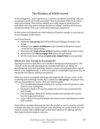 The Wisdom of YOUR Crowd
So first things first… you’ve got to have a crowd to crowdfund something. Who are
you going to reach out to with your pitch? How do you know if they’ll care about
what you’re doing? How will you identify your early adopters, those precious
individuals who step up first and get the process rolling? And how much money
should you ask for from your community of potential supporters?

In this section we’ll identify the criteria that you’ll need to consider as you step out
front and appeal to the masses.

You’ll learn how to:
         Define the user group that will benefit from bringing your project into
         being;
         Measure your sphere of influence to get a handle on the power of your
         crowd for leveraging change;
         Determine the scope of your project based on insights about your crowd;
         Set priorities for who to engage first before you get started;
         Get the momentum rolling and grow your support base as you go along.

What Are You Trying to Accomplish?
Figuring out who’s in and who’s not is all about identifying a shared purpose. The
“crowd” can be any self-selecting group of people that shares an affinity for
something (e.g. loves bird watching), wants to achieve something (e.g. have a great
school in our neighborhood), or wants to be part of a meaningful experience (e.g. we
elected the first African American president!).

What you want to accomplish will shape who might be part of your crowd. In the
marketing and technology worlds, this is called your user group—the people who
will use your product or service. Here are some examples:
       This Crowdfunding Manual is likely to be used by social entrepreneurs who
       want to create social good;
       Facebook is likely to be used by people who want to stay connected with
       their friends;
       Text messaging is likely to be used by socially active people who stay too
       busy for long conversations;
       A car is likely to be used by people who need to travel long distances in their
       daily routines.

Each of these examples demonstrates how the product or service matches a profile
of people who may care about seeing it come into being. As a project host, you will
want to consider who is likely to get excited about what you’re offering and why
they’d get involved to make it a success.


                   Draft Manuscript – Please Do Not Distribute                         35
                                June 12th, 2011
 