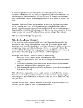 It may be helpful to think about the dollar amount as a feasibility metric to
determine whether you feel like what you’re proposing is feasible for the time and
resources you’ll put into the work. And you’ll want to be sure to think about the
long haul and what kinds of relationships you need to build out of the projects you
host.

Regarding the issue of time frame, you’ve got to figure out how long you want to
spend engaging your crowd in the fundraising process and whether you know
enough potential supporters to reach your goal in time. It may be that you’ve got a
large email list with a high “click through rate” that you can make appeals to. Or you
might have several hundred Facebook friends who can help get the word out.

This leads to the next important question…

Who Do You Know Already?
If you run a non-profit, you’ve probably got a list of donors and an email list for
people who want to stay informed about your work. Or if you are a local artist,
you’ve got some fans who signed up for your Facebook group to get the inside scoop
on upcoming venues and exhibits. Figuring out who you can reach out to at the
moment of kick-off is important for gauging how easy it will be to build a crowd of
passionistas who will step up and play when the fundraising begins.

You might want to make a mental check-list of the following:
   1. Email lists or social media groups for fans of your work;
   2. Online forums where the issue you’re addressing is a common conversation
      topic;
   3. Other organizations or community groups who stand to benefit from what
      you create who might help promote your cause;
   4. Individuals you know personally who can be asked to contribute money and
      help spread the word.

This will help you map out the web of people who can be invited into the process.
Your crowd will likely spread beyond these immediate contacts as people in your
network spread the word to others in their networks. But you’ve got to start with
who you know.

And now that you have a sense of who your crowd might be, you’ll want to clarify
the pitch that will appeal to them. You need a good story…




                  Draft Manuscript – Please Do Not Distribute                       37
                               June 12th, 2011
 