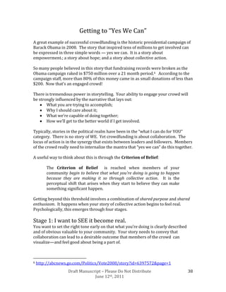 Getting to “Yes We Can”
A great example of successful crowdfunding is the historic presidential campaign of
Barack Obama in 2008. The story that inspired tens of millions to get involved can
be expressed in three simple words — yes we can. It is a story about
empowerment.; a story about hope; and a story about collective action.

So many people believed in this story that fundraising records were broken as the
Obama campaign raked in $750 million over a 21 month period.6 According to the
campaign staff, more than 80% of this money came in as small donations of less than
$200. Now that’s an engaged crowd!

There is tremendous power in storytelling. Your ability to engage your crowd will
be strongly influenced by the narrative that lays out:
       What you are trying to accomplish;
       Why I should care about it;
       What we’re capable of doing together;
       How we’ll get to the better world if I get involved.

Typically, stories in the political realm have been in the “what I can do for YOU”
category. There is no story of WE. Yet crowdfunding is about collaboration. The
locus of action is in the synergy that exists between leaders and followers. Members
of the crowd really need to internalize the mantra that “yes we can” do this together.

A useful way to think about this is through the Criterion of Belief:

        The Criterion of Belief is reached when members of your
        community begin to believe that what you’re doing is going to happen
        because they are making it so through collective action. It is the
        perceptual shift that arises when they start to believe they can make
        something significant happen.

Getting beyond this threshold involves a combination of shared purpose and shared
enthusiasm. It happens when your story of collective action begins to feel real.
Psychologically, this emerges through four stages.

Stage 1: I want to SEE it become real.
You want to set the right tone early on that what you’re doing is clearly described
and of obvious valuable to your community. Your story needs to convey that
collaboration can lead to a desirable outcome that members of the crowd can
visualize—and feel good about being a part of.



6   http://abcnews.go.com/Politics/Vote2008/story?id=6397572&page=1
                   Draft Manuscript – Please Do Not Distribute                        38
                                June 12th, 2011
 