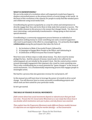 WHAT IS CROWDFUNDING?
We are in the midst of a revolution where self-organized crowds have begun to
displace entrenched powers as the primary drivers of social change in the world. At
the heart of this revolution is the capacity for people to easily find like-minded peers
and collaborate using social media tools.

Crowdfunding has grown in popularity as a way for artists and entrepreneurs to
directly engage their fans and invite them to help make their projects a success. The
most visible element in this process is the money that changes hands. Yet, there are
more interesting—and potentially transformative—things going on that warrant
special attention.

Crowdfunding is a community-engagement process between an individual or
organization seeking money to create something new and a crowd of supporters
who want to participate in the effort in a meaningful way. It is primarily about open
collaboration among the participants that takes the form of:

   1. An Invitation to Make A Successful Project; followed by
   2. A Campaign to Engage More People in the Effort; and culminating in
   3. A Celebration of What Everyone Has Created Together

Note how none of these steps is really about money. Yes, there must be money
pledged by fans. And the amount of money raised needs to be sufficient for
achieving goals set out initially by the project’s host. But the central action centers
around meaningful engagement that empowers the crowd to create something new.
This is why crowdfunding has so much potential for “game changers” in the arena of
social movements. It is a fundamentally empowering process that engages people in
meaningful action.

Not bad for a process that also generates revenue for cool projects, eh?

In this manual you will learn how to leverage the power of crowds to drive social
change. You will discover how to create successful crowdfunding projects and
which tools are best suited for your particular needs.

So let’s get started.


THE ROLE OF FINANCE IN SOCIAL MOVEMENTS

[Add content about how social movements depend on infrastructure that gets built
over time. Present the U.S. Conservative Movement as a case study that shows how it
was funded, which institutions were put in place, and why finance was essential.

Then explain how the Progressive Movement needs different finance models because
it’s objectives are not aligned with free market ideology – as the Conservative

                    Draft Manuscript – Please Do Not Distribute                       4
                                 June 12th, 2011
 